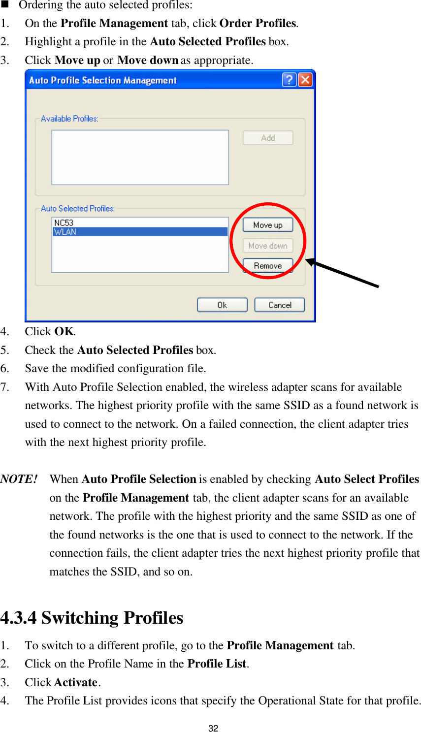 32 n Ordering the auto selected profiles: 1. On the Profile Management tab, click Order Profiles. 2. Highlight a profile in the Auto Selected Profiles box. 3. Click Move up or Move down as appropriate.  4. Click OK. 5. Check the Auto Selected Profiles box. 6. Save the modified configuration file. 7. With Auto Profile Selection enabled, the wireless adapter scans for available networks. The highest priority profile with the same SSID as a found network is used to connect to the network. On a failed connection, the client adapter tries with the next highest priority profile.  NOTE! When Auto Profile Selection is enabled by checking Auto Select Profiles on the Profile Management tab, the client adapter scans for an available network. The profile with the highest priority and the same SSID as one of the found networks is the one that is used to connect to the network. If the connection fails, the client adapter tries the next highest priority profile that matches the SSID, and so on.    4.3.4 Switching Profiles 1. To switch to a different profile, go to the Profile Management tab. 2. Click on the Profile Name in the Profile List. 3. Click Activate. 4. The Profile List provides icons that specify the Operational State for that profile. 