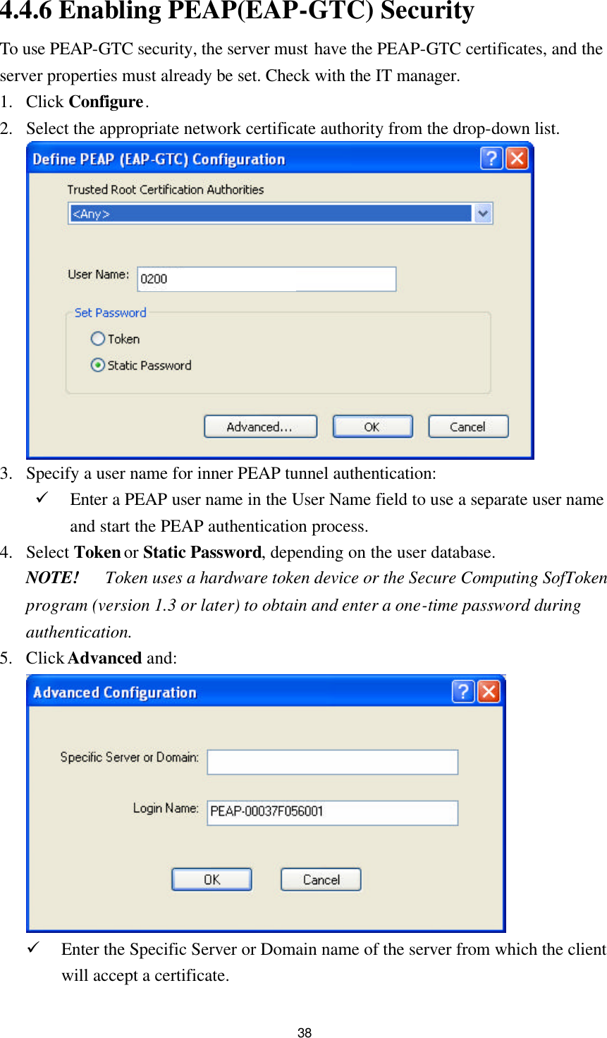 38 4.4.6 Enabling PEAP(EAP-GTC) Security To use PEAP-GTC security, the server must have the PEAP-GTC certificates, and the server properties must already be set. Check with the IT manager. 1. Click Configure. 2. Select the appropriate network certificate authority from the drop-down list.   3. Specify a user name for inner PEAP tunnel authentication: ü Enter a PEAP user name in the User Name field to use a separate user name and start the PEAP authentication process.   4. Select Token or Static Password, depending on the user database. NOTE! Token uses a hardware token device or the Secure Computing SofToken program (version 1.3 or later) to obtain and enter a one-time password during authentication. 5. Click Advanced and:  ü Enter the Specific Server or Domain name of the server from which the client will accept a certificate. 