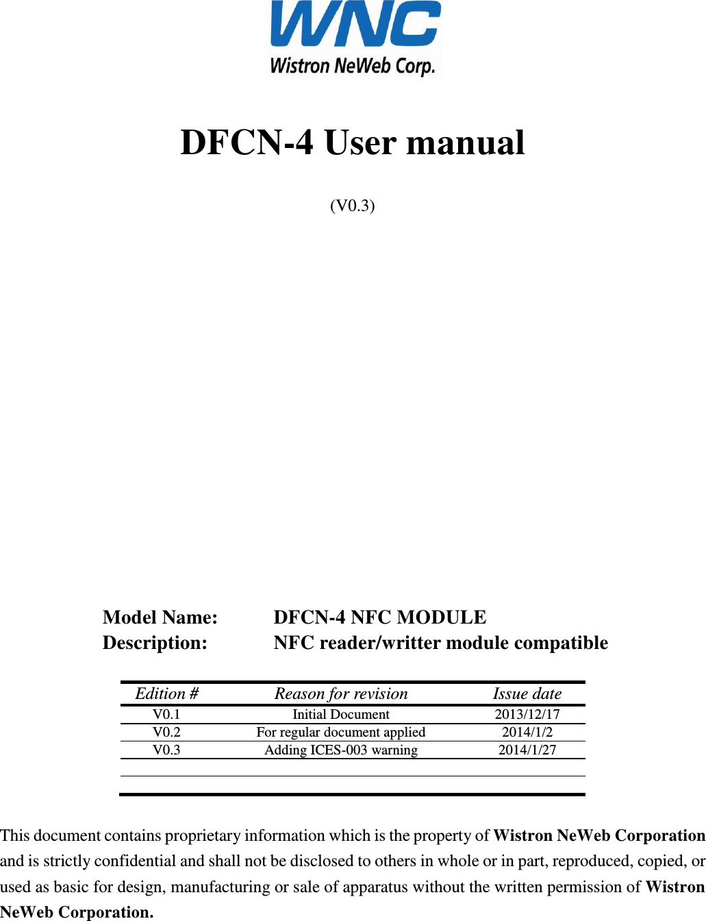  DFCN-4 User manual (V0.3)                Model Name:     DFCN-4 NFC MODULE Description:     NFC reader/writter module compatible  Edition # Reason for revision Issue date V0.1 Initial Document 2013/12/17 V0.2 For regular document applied 2014/1/2 V0.3 Adding ICES-003 warning 2014/1/27        This document contains proprietary information which is the property of Wistron NeWeb Corporation and is strictly confidential and shall not be disclosed to others in whole or in part, reproduced, copied, or used as basic for design, manufacturing or sale of apparatus without the written permission of Wistron NeWeb Corporation. 