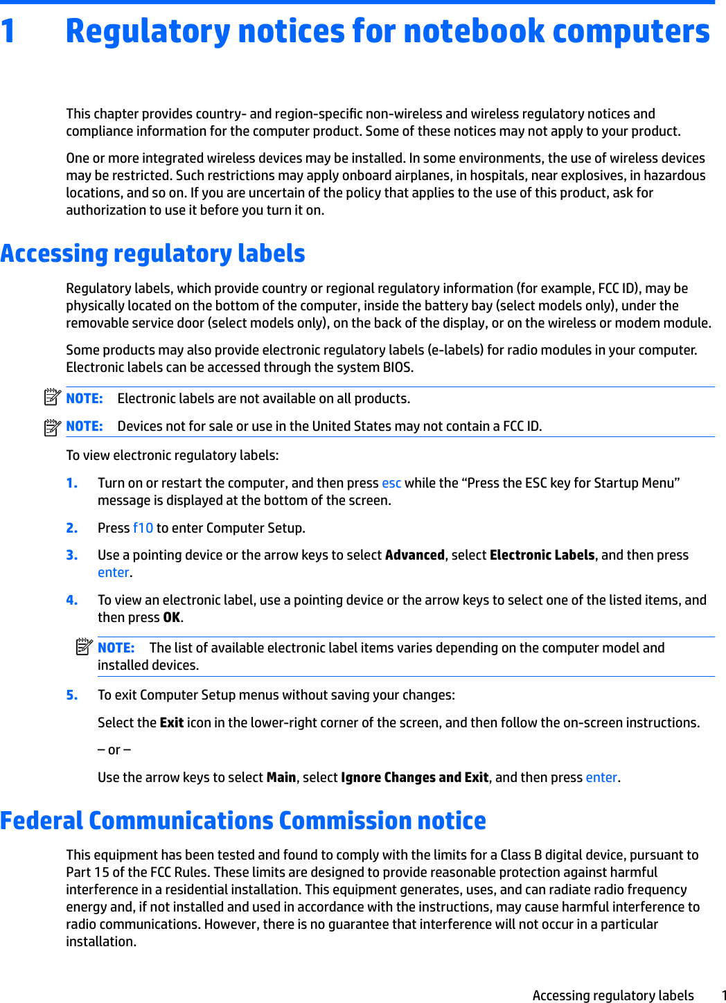 1 Regulatory notices for notebook computersThis chapter provides country- and region-specic non-wireless and wireless regulatory notices and compliance information for the computer product. Some of these notices may not apply to your product.One or more integrated wireless devices may be installed. In some environments, the use of wireless devices may be restricted. Such restrictions may apply onboard airplanes, in hospitals, near explosives, in hazardous locations, and so on. If you are uncertain of the policy that applies to the use of this product, ask for authorization to use it before you turn it on.Accessing regulatory labelsRegulatory labels, which provide country or regional regulatory information (for example, FCC ID), may be physically located on the bottom of the computer, inside the battery bay (select models only), under the removable service door (select models only), on the back of the display, or on the wireless or modem module.Some products may also provide electronic regulatory labels (e-labels) for radio modules in your computer. Electronic labels can be accessed through the system BIOS.NOTE: Electronic labels are not available on all products.NOTE: Devices not for sale or use in the United States may not contain a FCC ID. To view electronic regulatory labels:1. Turn on or restart the computer, and then press esc while the “Press the ESC key for Startup Menu” message is displayed at the bottom of the screen.2. Press f10 to enter Computer Setup.3. Use a pointing device or the arrow keys to select Advanced, select Electronic Labels, and then press enter.4. To view an electronic label, use a pointing device or the arrow keys to select one of the listed items, and then press OK.NOTE: The list of available electronic label items varies depending on the computer model and installed devices.5. To exit Computer Setup menus without saving your changes:Select the Exit icon in the lower-right corner of the screen, and then follow the on-screen instructions.– or –Use the arrow keys to select Main, select Ignore Changes and Exit, and then press enter.Federal Communications Commission noticeThis equipment has been tested and found to comply with the limits for a Class B digital device, pursuant to Part 15 of the FCC Rules. These limits are designed to provide reasonable protection against harmful interference in a residential installation. This equipment generates, uses, and can radiate radio frequency energy and, if not installed and used in accordance with the instructions, may cause harmful interference to radio communications. However, there is no guarantee that interference will not occur in a particular installation.Accessing regulatory labels 1