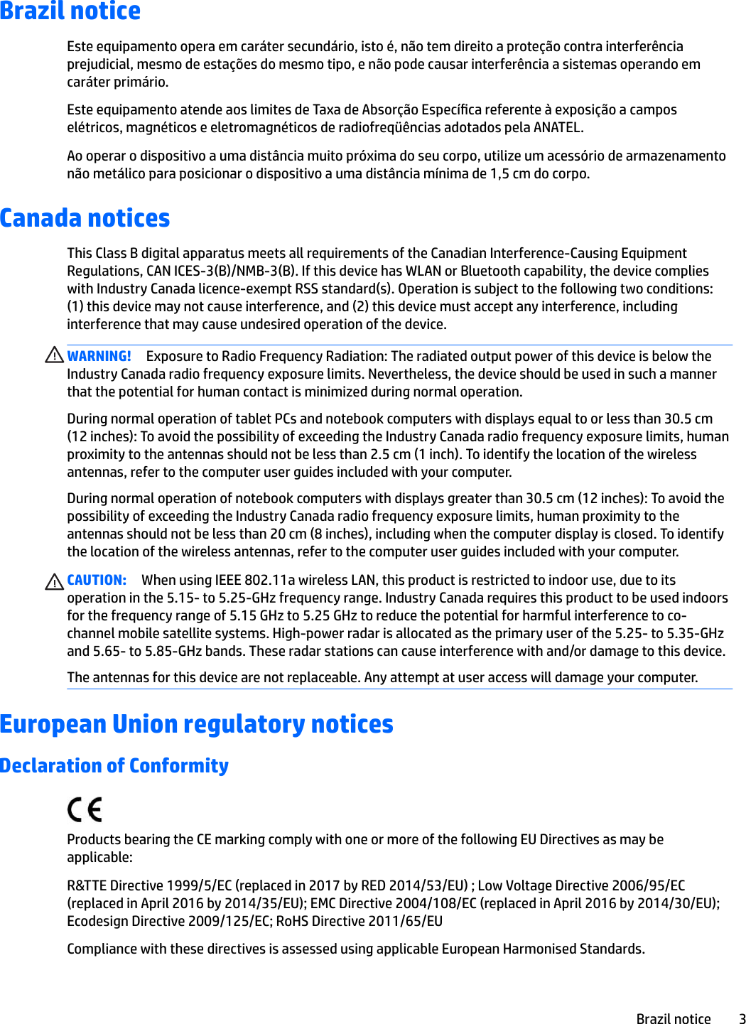 Brazil noticeEste equipamento opera em caráter secundário, isto é, não tem direito a proteção contra interferência prejudicial, mesmo de estações do mesmo tipo, e não pode causar interferência a sistemas operando em caráter primário.Este equipamento atende aos limites de Taxa de Absorção Especíca referente à exposição a campos elétricos, magnéticos e eletromagnéticos de radiofreqüências adotados pela ANATEL.Ao operar o dispositivo a uma distância muito próxima do seu corpo, utilize um acessório de armazenamento não metálico para posicionar o dispositivo a uma distância mínima de 1,5 cm do corpo.Canada noticesThis Class B digital apparatus meets all requirements of the Canadian Interference-Causing Equipment Regulations, CAN ICES-3(B)/NMB-3(B). If this device has WLAN or Bluetooth capability, the device complies with Industry Canada licence-exempt RSS standard(s). Operation is subject to the following two conditions: (1) this device may not cause interference, and (2) this device must accept any interference, including interference that may cause undesired operation of the device.WARNING! Exposure to Radio Frequency Radiation: The radiated output power of this device is below the Industry Canada radio frequency exposure limits. Nevertheless, the device should be used in such a manner that the potential for human contact is minimized during normal operation. During normal operation of tablet PCs and notebook computers with displays equal to or less than 30.5 cm (12 inches): To avoid the possibility of exceeding the Industry Canada radio frequency exposure limits, human proximity to the antennas should not be less than 2.5 cm (1 inch). To identify the location of the wireless antennas, refer to the computer user guides included with your computer.During normal operation of notebook computers with displays greater than 30.5 cm (12 inches): To avoid the possibility of exceeding the Industry Canada radio frequency exposure limits, human proximity to the antennas should not be less than 20 cm (8 inches), including when the computer display is closed. To identify the location of the wireless antennas, refer to the computer user guides included with your computer.CAUTION: When using IEEE 802.11a wireless LAN, this product is restricted to indoor use, due to its operation in the 5.15- to 5.25-GHz frequency range. Industry Canada requires this product to be used indoors for the frequency range of 5.15 GHz to 5.25 GHz to reduce the potential for harmful interference to co-channel mobile satellite systems. High-power radar is allocated as the primary user of the 5.25- to 5.35-GHz and 5.65- to 5.85-GHz bands. These radar stations can cause interference with and/or damage to this device.The antennas for this device are not replaceable. Any attempt at user access will damage your computer.European Union regulatory noticesDeclaration of ConformityProducts bearing the CE marking comply with one or more of the following EU Directives as may be applicable:R&amp;TTE Directive 1999/5/EC (replaced in 2017 by RED 2014/53/EU) ; Low Voltage Directive 2006/95/EC (replaced in April 2016 by 2014/35/EU); EMC Directive 2004/108/EC (replaced in April 2016 by 2014/30/EU); Ecodesign Directive 2009/125/EC; RoHS Directive 2011/65/EUCompliance with these directives is assessed using applicable European Harmonised Standards.Brazil notice 3