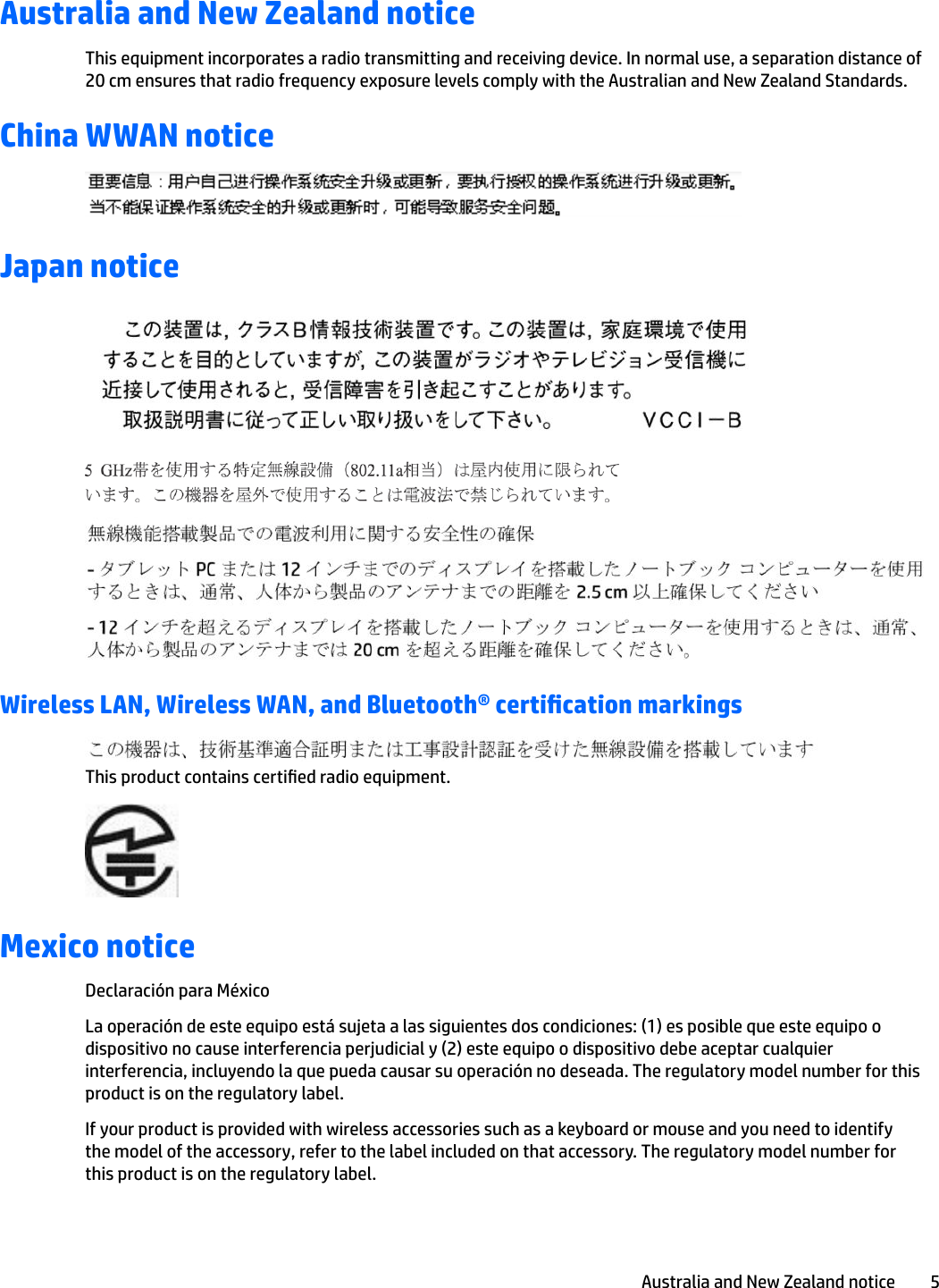 Australia and New Zealand noticeThis equipment incorporates a radio transmitting and receiving device. In normal use, a separation distance of 20 cm ensures that radio frequency exposure levels comply with the Australian and New Zealand Standards.China WWAN noticeJapan noticeWireless LAN, Wireless WAN, and Bluetooth® certication markingsThis product contains certied radio equipment.Mexico noticeDeclaración para MéxicoLa operación de este equipo está sujeta a las siguientes dos condiciones: (1) es posible que este equipo o dispositivo no cause interferencia perjudicial y (2) este equipo o dispositivo debe aceptar cualquier interferencia, incluyendo la que pueda causar su operación no deseada. The regulatory model number for this product is on the regulatory label.If your product is provided with wireless accessories such as a keyboard or mouse and you need to identify the model of the accessory, refer to the label included on that accessory. The regulatory model number for this product is on the regulatory label.Australia and New Zealand notice 5