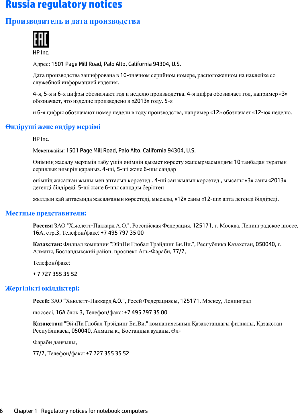 Russia regulatory noticesПроизводитель и дата производстваHP Inc.Адрес: 1501 Page Mill Road, Palo Alto, California 94304, U.S.Дата производства зашифрована в 10-значном серийном номере, расположенном на наклейке со служебной информацией изделия.4-я, 5-я и 6-я цифры обозначают год и неделю производства. 4-я цифра обозначает год, например «3» обозначает, что изделие произведено в «2013» году. 5-яи 6-я цифры обозначают номер недели в году производства, например «12» обозначает «12-ю» неделю.Өндіруші жəне өндіру мерзіміHP Inc.Мекенжайы: 1501 Page Mill Road, Palo Alto, California 94304, U.S.Өнімнің жасалу мерзімін табу үшін өнімнің қызмет көрсету жапсырмасындағы 10 таңбадан тұратын сериялық нөмірін қараңыз. 4-ші, 5-ші жəне 6-шы сандарөнімнің жасалған жылы мен аптасын көрсетеді. 4-ші сан жылын көрсетеді, мысалы «3» саны «2013» дегенді білдіреді. 5-ші жəне 6-шы сандары берілгенжылдың қай аптасында жасалғанын көрсетеді, мысалы, «12» саны «12-ші» апта дегенді білдіреді.Местные представители:Россия: ЗАО &quot;Хьюлетт-Паккард А.О.&quot;, Российская Федерация, 125171, г. Москва, Ленинградское шоссе, 16А, стр.3, Телефон/факс: +7 495 797 35 00Казахстан: Филиал компании &quot;ЭйчПи Глобал Трэйдинг Би.Ви.&quot;, Республика Казахстан, 050040, г. Алматы, Бостандыкский район, проспект Аль-Фараби, 77/7,Телефон/факс:+ 7 727 355 35 52Жергілікті өкілдіктері:Ресей: ЗАО “Хьюлетт-Паккард A.O.”, Ресей Федерациясы, 125171, Мəскеу, Ленинградшоссесі, 16A блок 3, Телефон/факс: +7 495 797 35 00Қазақстан: &quot;ЭйчПи Глобал Трэйдинг Би.Ви.&quot; компаниясынын Қазақстандағы филиалы, Қазақстан Республикасы, 050040, Алматы к., Бостандык ауданы, Әл-Фараби даңғылы,77/7, Телефон/факс: +7 727 355 35 526 Chapter 1   Regulatory notices for notebook computers