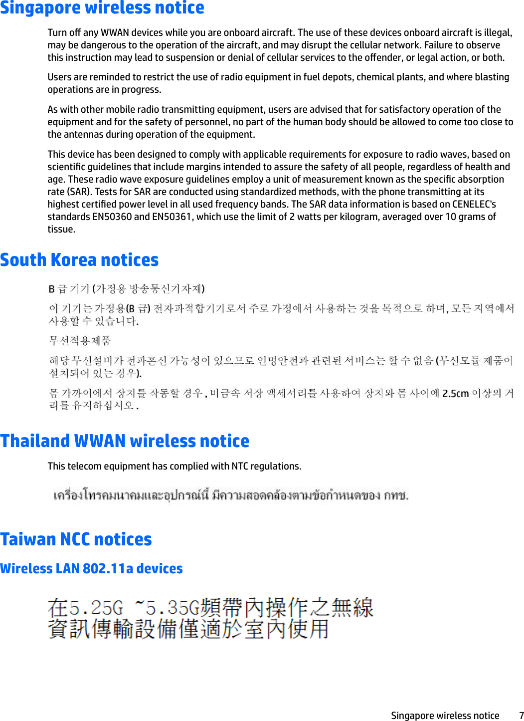 Singapore wireless noticeTurn o any WWAN devices while you are onboard aircraft. The use of these devices onboard aircraft is illegal, may be dangerous to the operation of the aircraft, and may disrupt the cellular network. Failure to observe this instruction may lead to suspension or denial of cellular services to the oender, or legal action, or both.Users are reminded to restrict the use of radio equipment in fuel depots, chemical plants, and where blasting operations are in progress.As with other mobile radio transmitting equipment, users are advised that for satisfactory operation of the equipment and for the safety of personnel, no part of the human body should be allowed to come too close to the antennas during operation of the equipment.This device has been designed to comply with applicable requirements for exposure to radio waves, based on scientic guidelines that include margins intended to assure the safety of all people, regardless of health and age. These radio wave exposure guidelines employ a unit of measurement known as the specic absorption rate (SAR). Tests for SAR are conducted using standardized methods, with the phone transmitting at its highest certied power level in all used frequency bands. The SAR data information is based on CENELEC&apos;s standards EN50360 and EN50361, which use the limit of 2 watts per kilogram, averaged over 10 grams of tissue.South Korea noticesThailand WWAN wireless noticeThis telecom equipment has complied with NTC regulations.Taiwan NCC noticesWireless LAN 802.11a devicesSingapore wireless notice 7