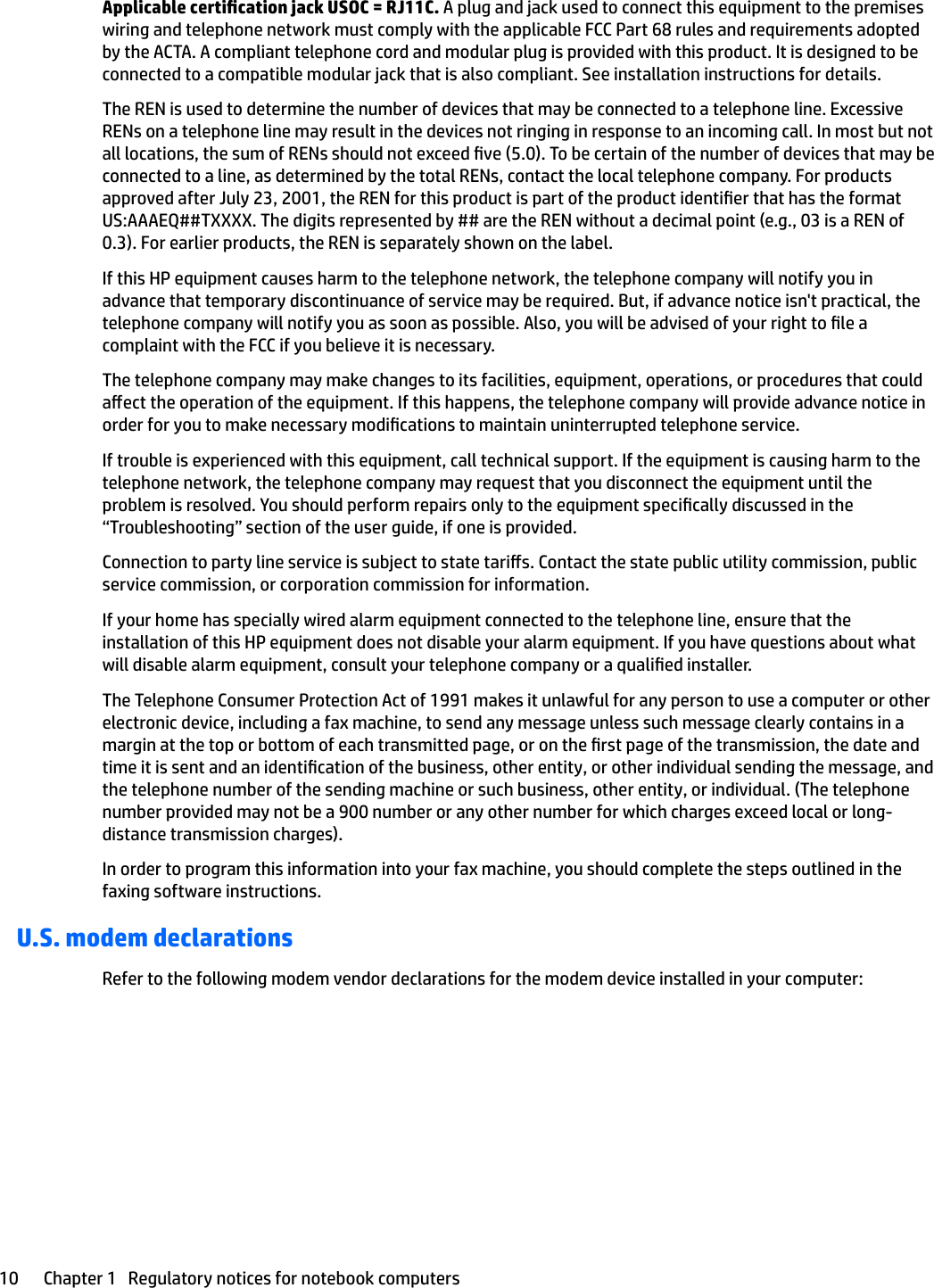 Applicable certication jack USOC = RJ11C. A plug and jack used to connect this equipment to the premises wiring and telephone network must comply with the applicable FCC Part 68 rules and requirements adopted by the ACTA. A compliant telephone cord and modular plug is provided with this product. It is designed to be connected to a compatible modular jack that is also compliant. See installation instructions for details.The REN is used to determine the number of devices that may be connected to a telephone line. Excessive RENs on a telephone line may result in the devices not ringing in response to an incoming call. In most but not all locations, the sum of RENs should not exceed ve (5.0). To be certain of the number of devices that may be connected to a line, as determined by the total RENs, contact the local telephone company. For products approved after July 23, 2001, the REN for this product is part of the product identier that has the format US:AAAEQ##TXXXX. The digits represented by ## are the REN without a decimal point (e.g., 03 is a REN of 0.3). For earlier products, the REN is separately shown on the label.If this HP equipment causes harm to the telephone network, the telephone company will notify you in advance that temporary discontinuance of service may be required. But, if advance notice isn&apos;t practical, the telephone company will notify you as soon as possible. Also, you will be advised of your right to le a complaint with the FCC if you believe it is necessary.The telephone company may make changes to its facilities, equipment, operations, or procedures that could aect the operation of the equipment. If this happens, the telephone company will provide advance notice in order for you to make necessary modications to maintain uninterrupted telephone service.If trouble is experienced with this equipment, call technical support. If the equipment is causing harm to the telephone network, the telephone company may request that you disconnect the equipment until the problem is resolved. You should perform repairs only to the equipment specically discussed in the “Troubleshooting” section of the user guide, if one is provided.Connection to party line service is subject to state taris. Contact the state public utility commission, public service commission, or corporation commission for information.If your home has specially wired alarm equipment connected to the telephone line, ensure that the installation of this HP equipment does not disable your alarm equipment. If you have questions about what will disable alarm equipment, consult your telephone company or a qualied installer.The Telephone Consumer Protection Act of 1991 makes it unlawful for any person to use a computer or other electronic device, including a fax machine, to send any message unless such message clearly contains in a margin at the top or bottom of each transmitted page, or on the rst page of the transmission, the date and time it is sent and an identication of the business, other entity, or other individual sending the message, and the telephone number of the sending machine or such business, other entity, or individual. (The telephone number provided may not be a 900 number or any other number for which charges exceed local or long-distance transmission charges).In order to program this information into your fax machine, you should complete the steps outlined in the faxing software instructions.U.S. modem declarationsRefer to the following modem vendor declarations for the modem device installed in your computer:10 Chapter 1   Regulatory notices for notebook computers