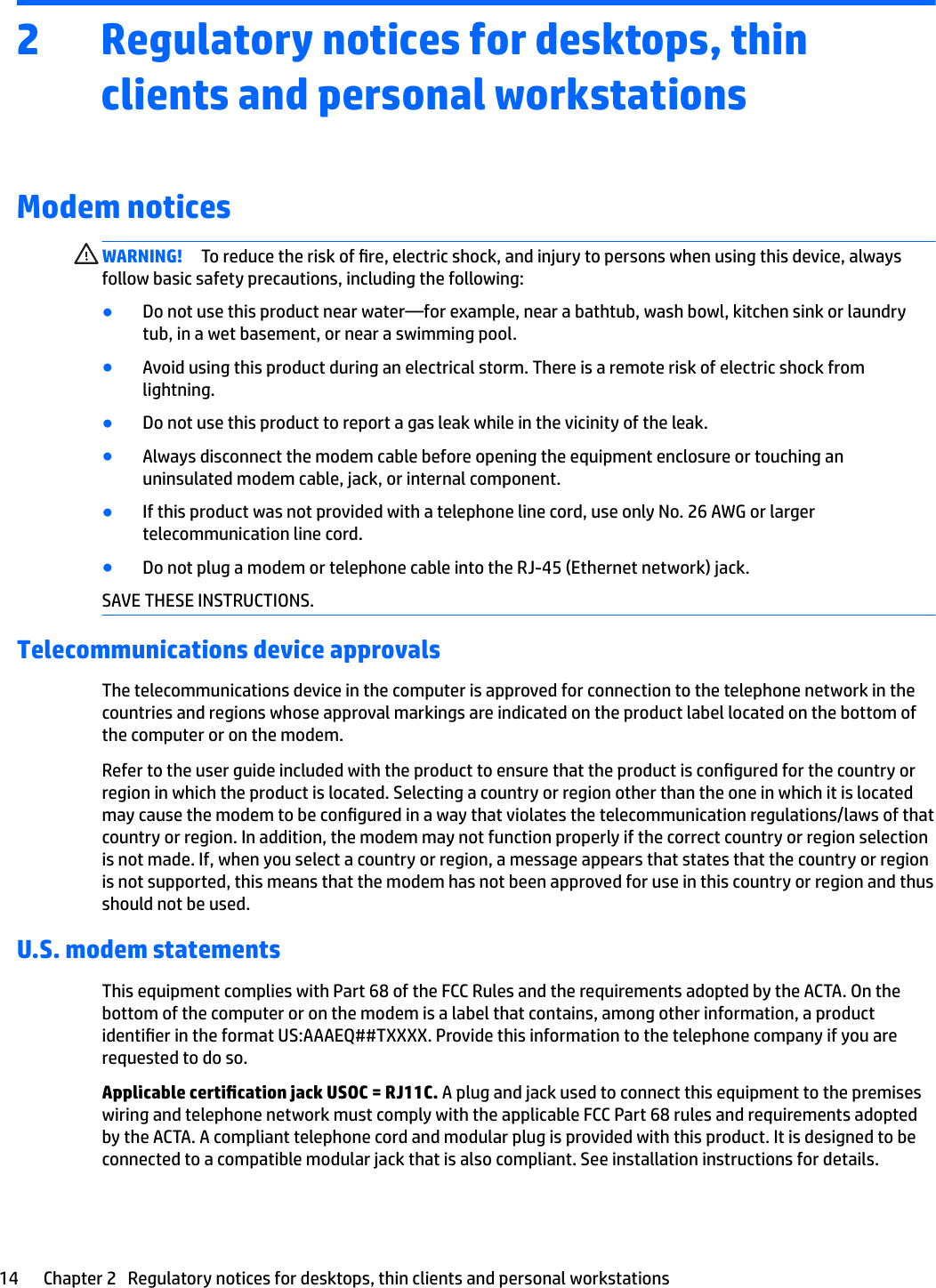 2 Regulatory notices for desktops, thin clients and personal workstationsModem noticesWARNING! To reduce the risk of re, electric shock, and injury to persons when using this device, always follow basic safety precautions, including the following:●Do not use this product near water—for example, near a bathtub, wash bowl, kitchen sink or laundry tub, in a wet basement, or near a swimming pool.●Avoid using this product during an electrical storm. There is a remote risk of electric shock from lightning.●Do not use this product to report a gas leak while in the vicinity of the leak.●Always disconnect the modem cable before opening the equipment enclosure or touching an uninsulated modem cable, jack, or internal component.●If this product was not provided with a telephone line cord, use only No. 26 AWG or larger telecommunication line cord.●Do not plug a modem or telephone cable into the RJ-45 (Ethernet network) jack.SAVE THESE INSTRUCTIONS.Telecommunications device approvalsThe telecommunications device in the computer is approved for connection to the telephone network in the countries and regions whose approval markings are indicated on the product label located on the bottom of the computer or on the modem.Refer to the user guide included with the product to ensure that the product is congured for the country or region in which the product is located. Selecting a country or region other than the one in which it is located may cause the modem to be congured in a way that violates the telecommunication regulations/laws of that country or region. In addition, the modem may not function properly if the correct country or region selection is not made. If, when you select a country or region, a message appears that states that the country or region is not supported, this means that the modem has not been approved for use in this country or region and thus should not be used.U.S. modem statementsThis equipment complies with Part 68 of the FCC Rules and the requirements adopted by the ACTA. On the bottom of the computer or on the modem is a label that contains, among other information, a product identier in the format US:AAAEQ##TXXXX. Provide this information to the telephone company if you are requested to do so.Applicable certication jack USOC = RJ11C. A plug and jack used to connect this equipment to the premises wiring and telephone network must comply with the applicable FCC Part 68 rules and requirements adopted by the ACTA. A compliant telephone cord and modular plug is provided with this product. It is designed to be connected to a compatible modular jack that is also compliant. See installation instructions for details.14 Chapter 2   Regulatory notices for desktops, thin clients and personal workstations