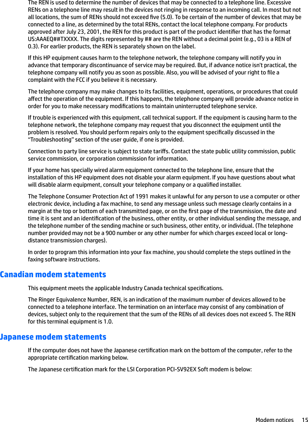 The REN is used to determine the number of devices that may be connected to a telephone line. Excessive RENs on a telephone line may result in the devices not ringing in response to an incoming call. In most but not all locations, the sum of RENs should not exceed ve (5.0). To be certain of the number of devices that may be connected to a line, as determined by the total RENs, contact the local telephone company. For products approved after July 23, 2001, the REN for this product is part of the product identier that has the format US:AAAEQ##TXXXX. The digits represented by ## are the REN without a decimal point (e.g., 03 is a REN of 0.3). For earlier products, the REN is separately shown on the label.If this HP equipment causes harm to the telephone network, the telephone company will notify you in advance that temporary discontinuance of service may be required. But, if advance notice isn&apos;t practical, the telephone company will notify you as soon as possible. Also, you will be advised of your right to le a complaint with the FCC if you believe it is necessary.The telephone company may make changes to its facilities, equipment, operations, or procedures that could aect the operation of the equipment. If this happens, the telephone company will provide advance notice in order for you to make necessary modications to maintain uninterrupted telephone service.If trouble is experienced with this equipment, call technical support. If the equipment is causing harm to the telephone network, the telephone company may request that you disconnect the equipment until the problem is resolved. You should perform repairs only to the equipment specically discussed in the “Troubleshooting” section of the user guide, if one is provided.Connection to party line service is subject to state taris. Contact the state public utility commission, public service commission, or corporation commission for information.If your home has specially wired alarm equipment connected to the telephone line, ensure that the installation of this HP equipment does not disable your alarm equipment. If you have questions about what will disable alarm equipment, consult your telephone company or a qualied installer.The Telephone Consumer Protection Act of 1991 makes it unlawful for any person to use a computer or other electronic device, including a fax machine, to send any message unless such message clearly contains in a margin at the top or bottom of each transmitted page, or on the rst page of the transmission, the date and time it is sent and an identication of the business, other entity, or other individual sending the message, and the telephone number of the sending machine or such business, other entity, or individual. (The telephone number provided may not be a 900 number or any other number for which charges exceed local or long-distance transmission charges).In order to program this information into your fax machine, you should complete the steps outlined in the faxing software instructions.Canadian modem statementsThis equipment meets the applicable Industry Canada technical specications.The Ringer Equivalence Number, REN, is an indication of the maximum number of devices allowed to be connected to a telephone interface. The termination on an interface may consist of any combination of devices, subject only to the requirement that the sum of the RENs of all devices does not exceed 5. The REN for this terminal equipment is 1.0.Japanese modem statementsIf the computer does not have the Japanese certication mark on the bottom of the computer, refer to the appropriate certication marking below.The Japanese certication mark for the LSI Corporation PCI-SV92EX Soft modem is below:Modem notices 15