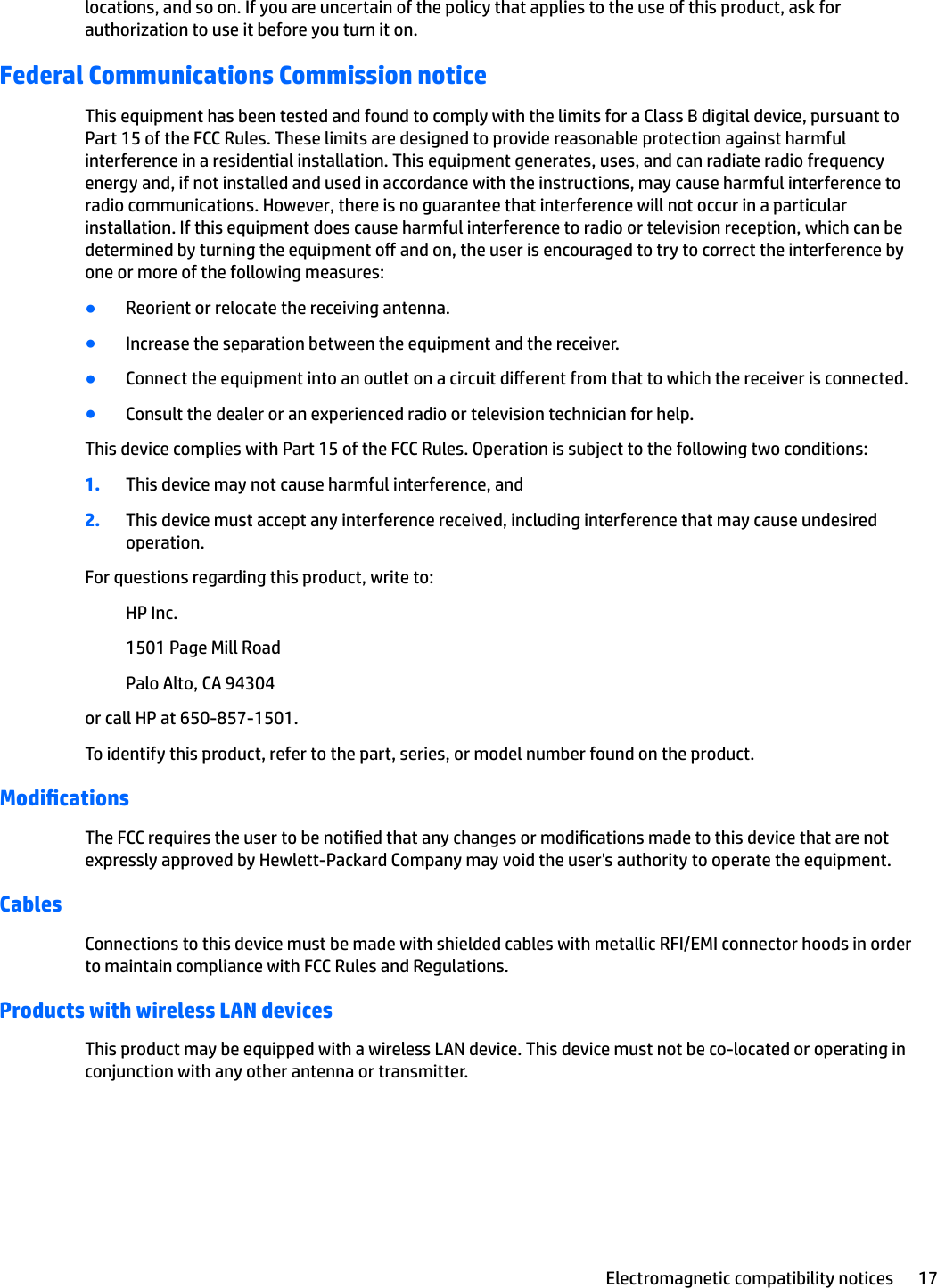 locations, and so on. If you are uncertain of the policy that applies to the use of this product, ask for authorization to use it before you turn it on.Federal Communications Commission noticeThis equipment has been tested and found to comply with the limits for a Class B digital device, pursuant to Part 15 of the FCC Rules. These limits are designed to provide reasonable protection against harmful interference in a residential installation. This equipment generates, uses, and can radiate radio frequency energy and, if not installed and used in accordance with the instructions, may cause harmful interference to radio communications. However, there is no guarantee that interference will not occur in a particular installation. If this equipment does cause harmful interference to radio or television reception, which can be determined by turning the equipment o and on, the user is encouraged to try to correct the interference by one or more of the following measures:●Reorient or relocate the receiving antenna.●Increase the separation between the equipment and the receiver.●Connect the equipment into an outlet on a circuit dierent from that to which the receiver is connected.●Consult the dealer or an experienced radio or television technician for help.This device complies with Part 15 of the FCC Rules. Operation is subject to the following two conditions:1. This device may not cause harmful interference, and2. This device must accept any interference received, including interference that may cause undesired operation.For questions regarding this product, write to:HP Inc.1501 Page Mill RoadPalo Alto, CA 94304or call HP at 650-857-1501.To identify this product, refer to the part, series, or model number found on the product.ModicationsThe FCC requires the user to be notied that any changes or modications made to this device that are not expressly approved by Hewlett-Packard Company may void the user&apos;s authority to operate the equipment.CablesConnections to this device must be made with shielded cables with metallic RFI/EMI connector hoods in order to maintain compliance with FCC Rules and Regulations.Products with wireless LAN devicesThis product may be equipped with a wireless LAN device. This device must not be co-located or operating in conjunction with any other antenna or transmitter.Electromagnetic compatibility notices 17