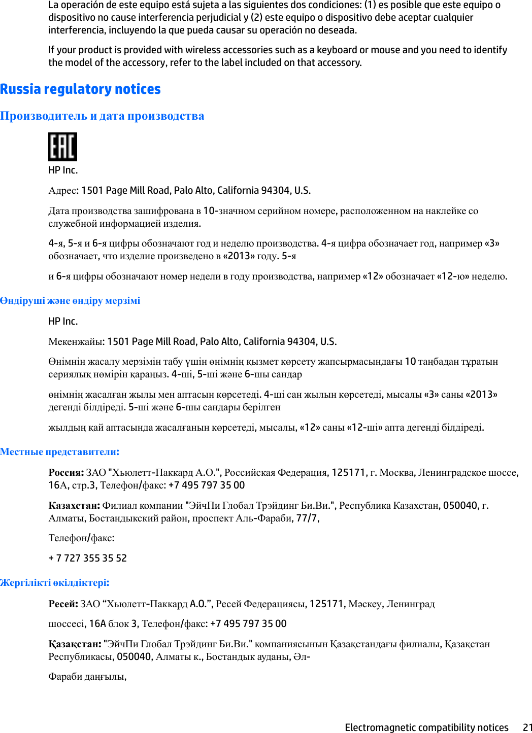 La operación de este equipo está sujeta a las siguientes dos condiciones: (1) es posible que este equipo o dispositivo no cause interferencia perjudicial y (2) este equipo o dispositivo debe aceptar cualquier interferencia, incluyendo la que pueda causar su operación no deseada.If your product is provided with wireless accessories such as a keyboard or mouse and you need to identify the model of the accessory, refer to the label included on that accessory.Russia regulatory noticesПроизводитель и дата производстваHP Inc.Адрес: 1501 Page Mill Road, Palo Alto, California 94304, U.S.Дата производства зашифрована в 10-значном серийном номере, расположенном на наклейке со служебной информацией изделия.4-я, 5-я и 6-я цифры обозначают год и неделю производства. 4-я цифра обозначает год, например «3» обозначает, что изделие произведено в «2013» году. 5-яи 6-я цифры обозначают номер недели в году производства, например «12» обозначает «12-ю» неделю.Өндіруші жəне өндіру мерзіміHP Inc.Мекенжайы: 1501 Page Mill Road, Palo Alto, California 94304, U.S.Өнімнің жасалу мерзімін табу үшін өнімнің қызмет көрсету жапсырмасындағы 10 таңбадан тұратын сериялық нөмірін қараңыз. 4-ші, 5-ші жəне 6-шы сандарөнімнің жасалған жылы мен аптасын көрсетеді. 4-ші сан жылын көрсетеді, мысалы «3» саны «2013» дегенді білдіреді. 5-ші жəне 6-шы сандары берілгенжылдың қай аптасында жасалғанын көрсетеді, мысалы, «12» саны «12-ші» апта дегенді білдіреді.Местные представители:Россия: ЗАО &quot;Хьюлетт-Паккард А.О.&quot;, Российская Федерация, 125171, г. Москва, Ленинградское шоссе, 16А, стр.3, Телефон/факс: +7 495 797 35 00Казахстан: Филиал компании &quot;ЭйчПи Глобал Трэйдинг Би.Ви.&quot;, Республика Казахстан, 050040, г. Алматы, Бостандыкский район, проспект Аль-Фараби, 77/7,Телефон/факс:+ 7 727 355 35 52Жергілікті өкілдіктері:Ресей: ЗАО “Хьюлетт-Паккард A.O.”, Ресей Федерациясы, 125171, Мəскеу, Ленинградшоссесі, 16A блок 3, Телефон/факс: +7 495 797 35 00Қазақстан: &quot;ЭйчПи Глобал Трэйдинг Би.Ви.&quot; компаниясынын Қазақстандағы филиалы, Қазақстан Республикасы, 050040, Алматы к., Бостандык ауданы, Әл-Фараби даңғылы,Electromagnetic compatibility notices 21