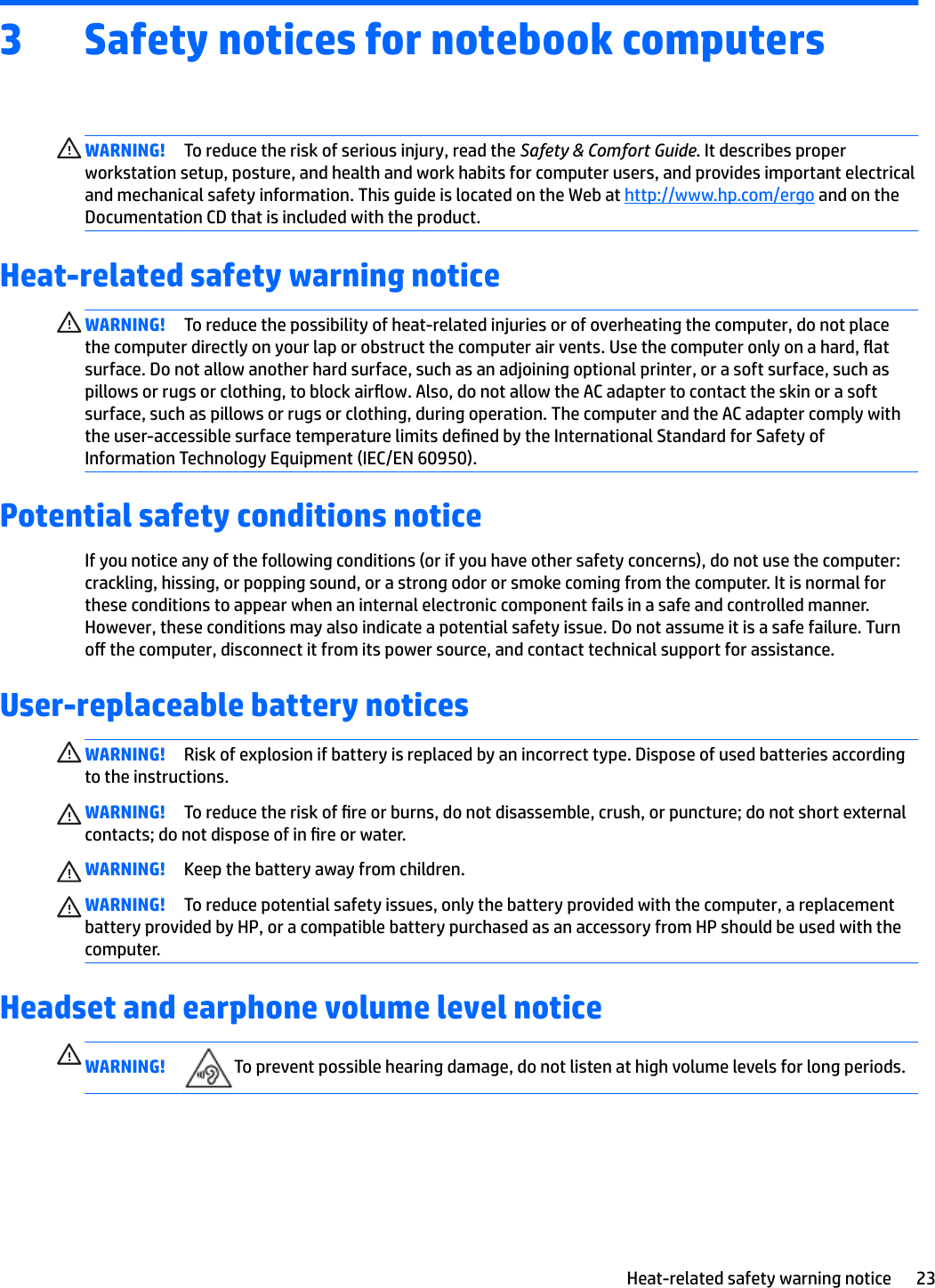 3 Safety notices for notebook computersWARNING! To reduce the risk of serious injury, read the Safety &amp; Comfort Guide. It describes proper workstation setup, posture, and health and work habits for computer users, and provides important electrical and mechanical safety information. This guide is located on the Web at http://www.hp.com/ergo and on the Documentation CD that is included with the product.Heat-related safety warning noticeWARNING! To reduce the possibility of heat-related injuries or of overheating the computer, do not place the computer directly on your lap or obstruct the computer air vents. Use the computer only on a hard, at surface. Do not allow another hard surface, such as an adjoining optional printer, or a soft surface, such as pillows or rugs or clothing, to block airow. Also, do not allow the AC adapter to contact the skin or a soft surface, such as pillows or rugs or clothing, during operation. The computer and the AC adapter comply with the user-accessible surface temperature limits dened by the International Standard for Safety of Information Technology Equipment (IEC/EN 60950).Potential safety conditions noticeIf you notice any of the following conditions (or if you have other safety concerns), do not use the computer: crackling, hissing, or popping sound, or a strong odor or smoke coming from the computer. It is normal for these conditions to appear when an internal electronic component fails in a safe and controlled manner. However, these conditions may also indicate a potential safety issue. Do not assume it is a safe failure. Turn o the computer, disconnect it from its power source, and contact technical support for assistance.User-replaceable battery noticesWARNING! Risk of explosion if battery is replaced by an incorrect type. Dispose of used batteries according to the instructions.WARNING! To reduce the risk of re or burns, do not disassemble, crush, or puncture; do not short external contacts; do not dispose of in re or water.WARNING! Keep the battery away from children.WARNING! To reduce potential safety issues, only the battery provided with the computer, a replacement battery provided by HP, or a compatible battery purchased as an accessory from HP should be used with the computer.Headset and earphone volume level noticeWARNING! To prevent possible hearing damage, do not listen at high volume levels for long periods.Heat-related safety warning notice 23