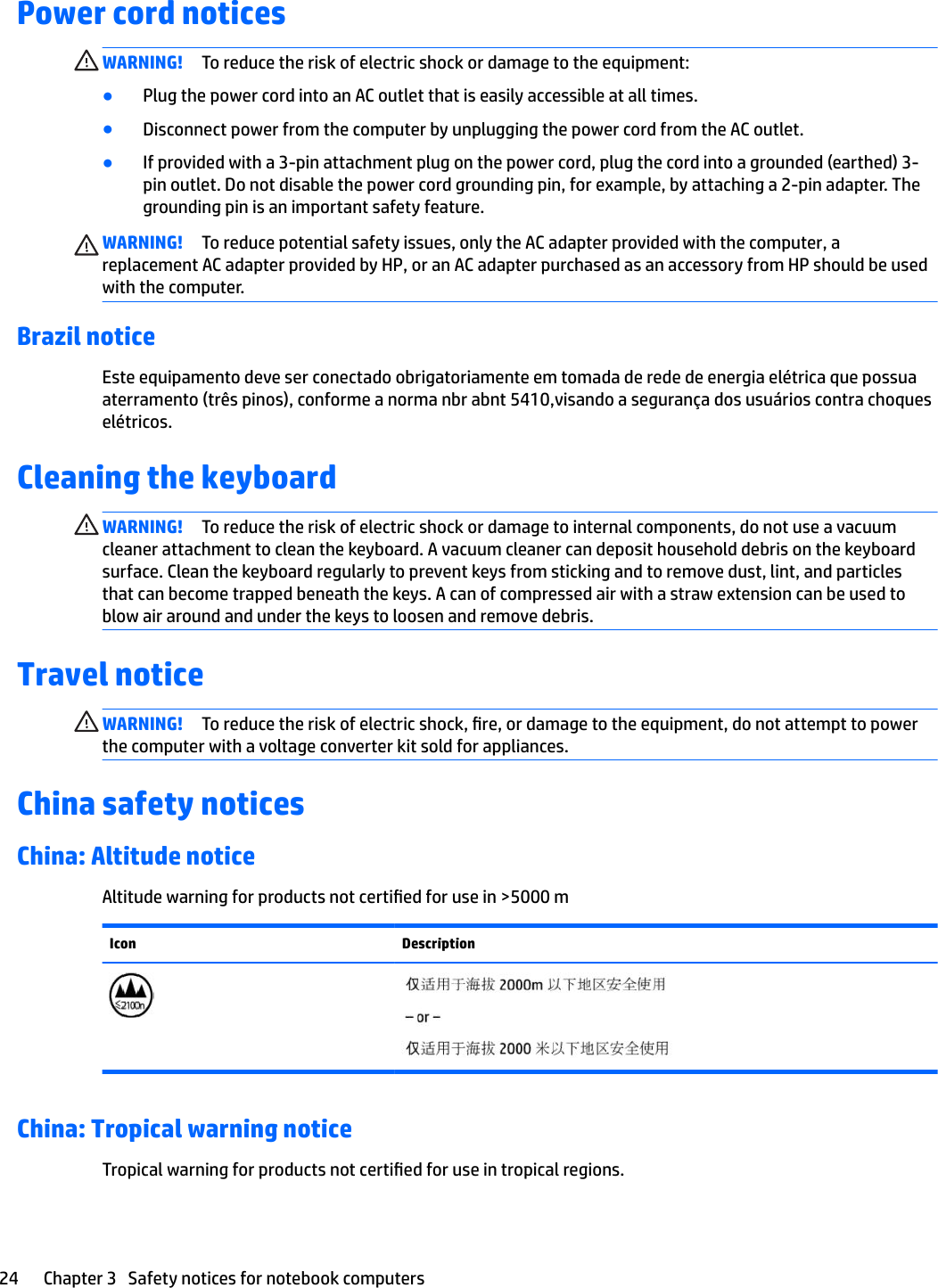 Power cord noticesWARNING! To reduce the risk of electric shock or damage to the equipment:●Plug the power cord into an AC outlet that is easily accessible at all times.●Disconnect power from the computer by unplugging the power cord from the AC outlet.●If provided with a 3-pin attachment plug on the power cord, plug the cord into a grounded (earthed) 3-pin outlet. Do not disable the power cord grounding pin, for example, by attaching a 2-pin adapter. The grounding pin is an important safety feature.WARNING! To reduce potential safety issues, only the AC adapter provided with the computer, a replacement AC adapter provided by HP, or an AC adapter purchased as an accessory from HP should be used with the computer.Brazil noticeEste equipamento deve ser conectado obrigatoriamente em tomada de rede de energia elétrica que possua aterramento (três pinos), conforme a norma nbr abnt 5410,visando a segurança dos usuários contra choques elétricos.Cleaning the keyboardWARNING! To reduce the risk of electric shock or damage to internal components, do not use a vacuum cleaner attachment to clean the keyboard. A vacuum cleaner can deposit household debris on the keyboard surface. Clean the keyboard regularly to prevent keys from sticking and to remove dust, lint, and particles that can become trapped beneath the keys. A can of compressed air with a straw extension can be used to blow air around and under the keys to loosen and remove debris.Travel noticeWARNING! To reduce the risk of electric shock, re, or damage to the equipment, do not attempt to power the computer with a voltage converter kit sold for appliances.China safety noticesChina: Altitude noticeAltitude warning for products not certied for use in &gt;5000 mIcon DescriptionChina: Tropical warning noticeTropical warning for products not certied for use in tropical regions.24 Chapter 3   Safety notices for notebook computers