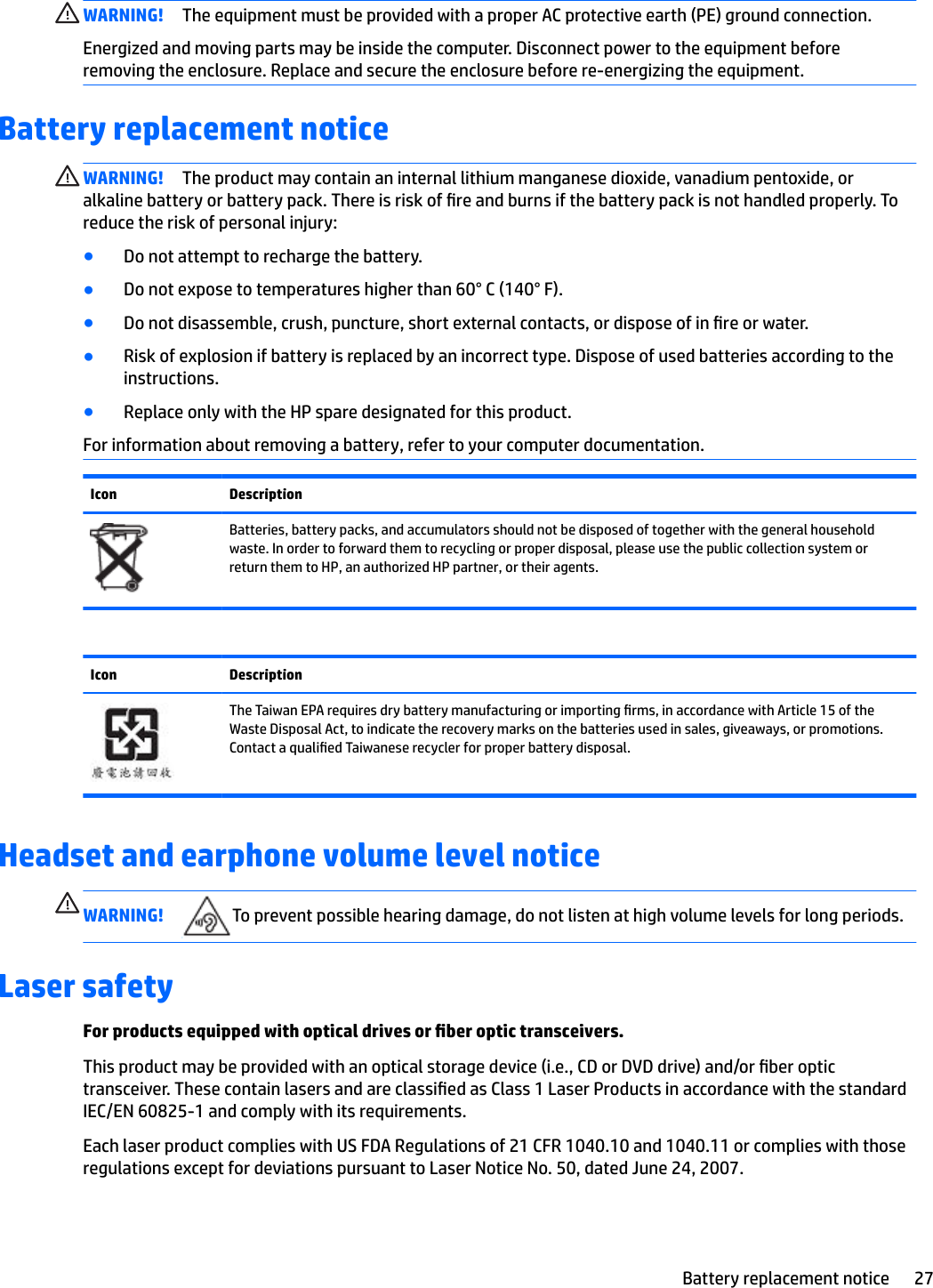 WARNING! The equipment must be provided with a proper AC protective earth (PE) ground connection.Energized and moving parts may be inside the computer. Disconnect power to the equipment before removing the enclosure. Replace and secure the enclosure before re-energizing the equipment.Battery replacement noticeWARNING! The product may contain an internal lithium manganese dioxide, vanadium pentoxide, or alkaline battery or battery pack. There is risk of re and burns if the battery pack is not handled properly. To reduce the risk of personal injury:●Do not attempt to recharge the battery.●Do not expose to temperatures higher than 60° C (140° F).●Do not disassemble, crush, puncture, short external contacts, or dispose of in re or water.●Risk of explosion if battery is replaced by an incorrect type. Dispose of used batteries according to the instructions.●Replace only with the HP spare designated for this product.For information about removing a battery, refer to your computer documentation.Icon DescriptionBatteries, battery packs, and accumulators should not be disposed of together with the general household waste. In order to forward them to recycling or proper disposal, please use the public collection system or return them to HP, an authorized HP partner, or their agents.Icon DescriptionThe Taiwan EPA requires dry battery manufacturing or importing rms, in accordance with Article 15 of the Waste Disposal Act, to indicate the recovery marks on the batteries used in sales, giveaways, or promotions. Contact a qualied Taiwanese recycler for proper battery disposal.Headset and earphone volume level noticeWARNING! To prevent possible hearing damage, do not listen at high volume levels for long periods.Laser safetyFor products equipped with optical drives or ber optic transceivers.This product may be provided with an optical storage device (i.e., CD or DVD drive) and/or ber optic transceiver. These contain lasers and are classied as Class 1 Laser Products in accordance with the standard IEC/EN 60825-1 and comply with its requirements.Each laser product complies with US FDA Regulations of 21 CFR 1040.10 and 1040.11 or complies with those regulations except for deviations pursuant to Laser Notice No. 50, dated June 24, 2007.Battery replacement notice 27