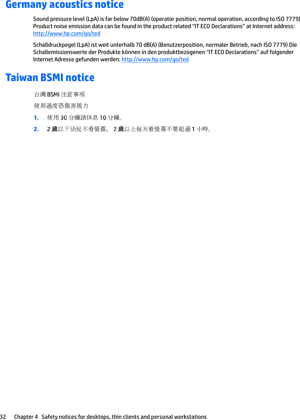Germany acoustics noticeSound pressure level (LpA) is far below 70dB(A) (operator position, normal operation, according to ISO 7779) Product noise emission data can be found in the product related “IT ECO Declarations” at Internet address: http://www.hp.com/go/tedSchalldruckpegel (LpA) ist weit unterhalb 70 dB(A) (Benutzerposition, normaler Betrieb, nach ISO 7779) Die Schallemissionswerte der Produkte können in den produktbezogenen “IT ECO Declarations” auf folgender Internet Adresse gefunden werden: http://www.hp.com/go/tedTaiwan BSMI notice32 Chapter 4   Safety notices for desktops, thin clients and personal workstations
