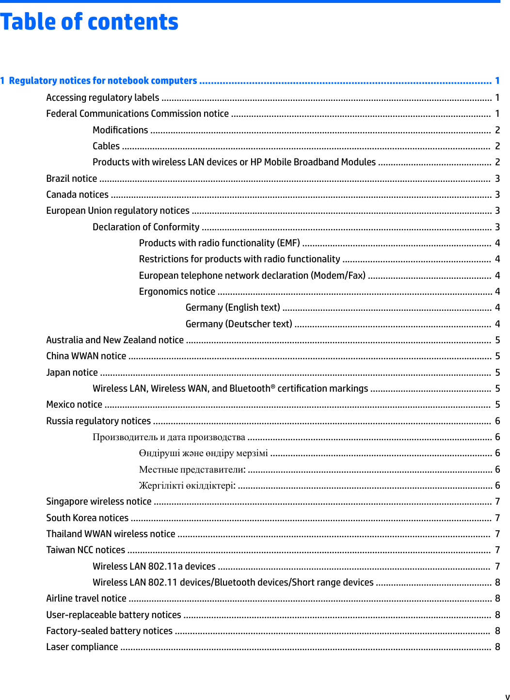 Table of contents1  Regulatory notices for notebook computers .................................................................................................... 1Accessing regulatory labels ................................................................................................................................... 1Federal Communications Commission notice .......................................................................................................  1Modications .......................................................................................................................................  2Cables ..................................................................................................................................................  2Products with wireless LAN devices or HP Mobile Broadband Modules .............................................  2Brazil notice ...........................................................................................................................................................  3Canada notices ....................................................................................................................................................... 3European Union regulatory notices ....................................................................................................................... 3Declaration of Conformity ................................................................................................................... 3Products with radio functionality (EMF) ...........................................................................  4Restrictions for products with radio functionality ...........................................................  4European telephone network declaration (Modem/Fax) .................................................  4Ergonomics notice ............................................................................................................. 4Germany (English text) ................................................................................... 4Germany (Deutscher text) ..............................................................................  4Australia and New Zealand notice .........................................................................................................................  5China WWAN notice ................................................................................................................................................ 5Japan notice ...........................................................................................................................................................  5Wireless LAN, Wireless WAN, and Bluetooth® certication markings ................................................  5Mexico notice .........................................................................................................................................................  5Russia regulatory notices ......................................................................................................................................  6Производитель и дата производства ................................................................................................. 6Өндіруші жəне өндіру мерзімі ........................................................................................ 6Местные представители: ................................................................................................. 6Жергілікті өкілдіктері: ..................................................................................................... 6Singapore wireless notice ...................................................................................................................................... 7South Korea notices ............................................................................................................................................... 7Thailand WWAN wireless notice ............................................................................................................................  7Taiwan NCC notices ................................................................................................................................................  7Wireless LAN 802.11a devices ............................................................................................................  7Wireless LAN 802.11 devices/Bluetooth devices/Short range devices .............................................. 8Airline travel notice ................................................................................................................................................ 8User-replaceable battery notices ..........................................................................................................................  8Factory-sealed battery notices .............................................................................................................................  8Laser compliance ...................................................................................................................................................  8v