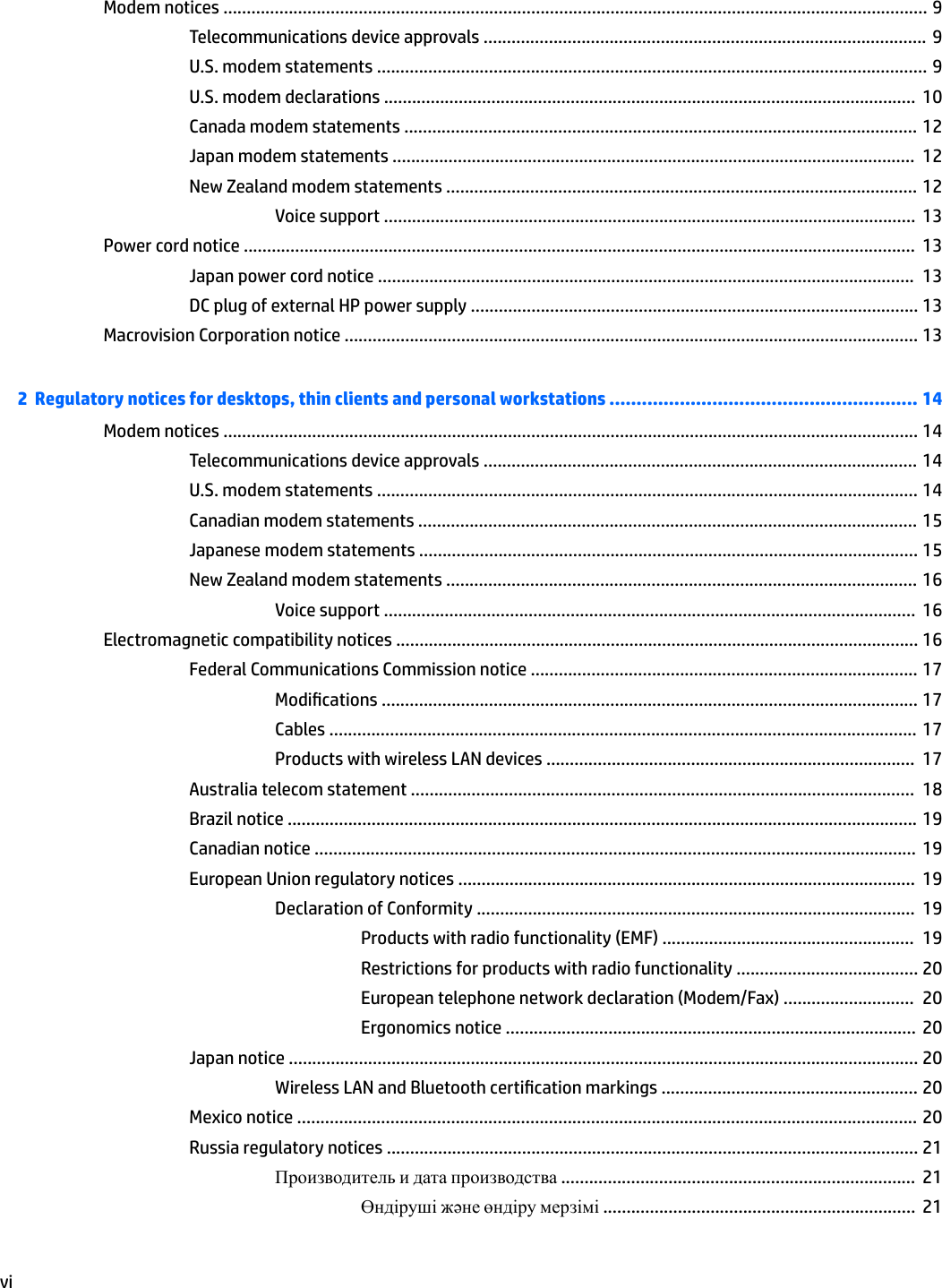 Modem notices ....................................................................................................................................................... 9Telecommunications device approvals ............................................................................................... 9U.S. modem statements ...................................................................................................................... 9U.S. modem declarations ..................................................................................................................  10Canada modem statements .............................................................................................................. 12Japan modem statements ................................................................................................................  12New Zealand modem statements ..................................................................................................... 12Voice support ..................................................................................................................  13Power cord notice ................................................................................................................................................  13Japan power cord notice ...................................................................................................................  13DC plug of external HP power supply ................................................................................................ 13Macrovision Corporation notice ........................................................................................................................... 132  Regulatory notices for desktops, thin clients and personal workstations ......................................................... 14Modem notices ..................................................................................................................................................... 14Telecommunications device approvals ............................................................................................. 14U.S. modem statements .................................................................................................................... 14Canadian modem statements ........................................................................................................... 15Japanese modem statements ........................................................................................................... 15New Zealand modem statements ..................................................................................................... 16Voice support ..................................................................................................................  16Electromagnetic compatibility notices ................................................................................................................ 16Federal Communications Commission notice ................................................................................... 17Modications ................................................................................................................... 17Cables .............................................................................................................................. 17Products with wireless LAN devices ...............................................................................  17Australia telecom statement ............................................................................................................  18Brazil notice ....................................................................................................................................... 19Canadian notice .................................................................................................................................  19European Union regulatory notices ..................................................................................................  19Declaration of Conformity ..............................................................................................  19Products with radio functionality (EMF) ......................................................  19Restrictions for products with radio functionality ....................................... 20European telephone network declaration (Modem/Fax) ............................  20Ergonomics notice ........................................................................................  20Japan notice ....................................................................................................................................... 20Wireless LAN and Bluetooth certication markings ....................................................... 20Mexico notice ..................................................................................................................................... 20Russia regulatory notices .................................................................................................................. 21Производитель и дата производства ............................................................................  21Өндіруші жəне өндіру мерзімі ...................................................................  21vi