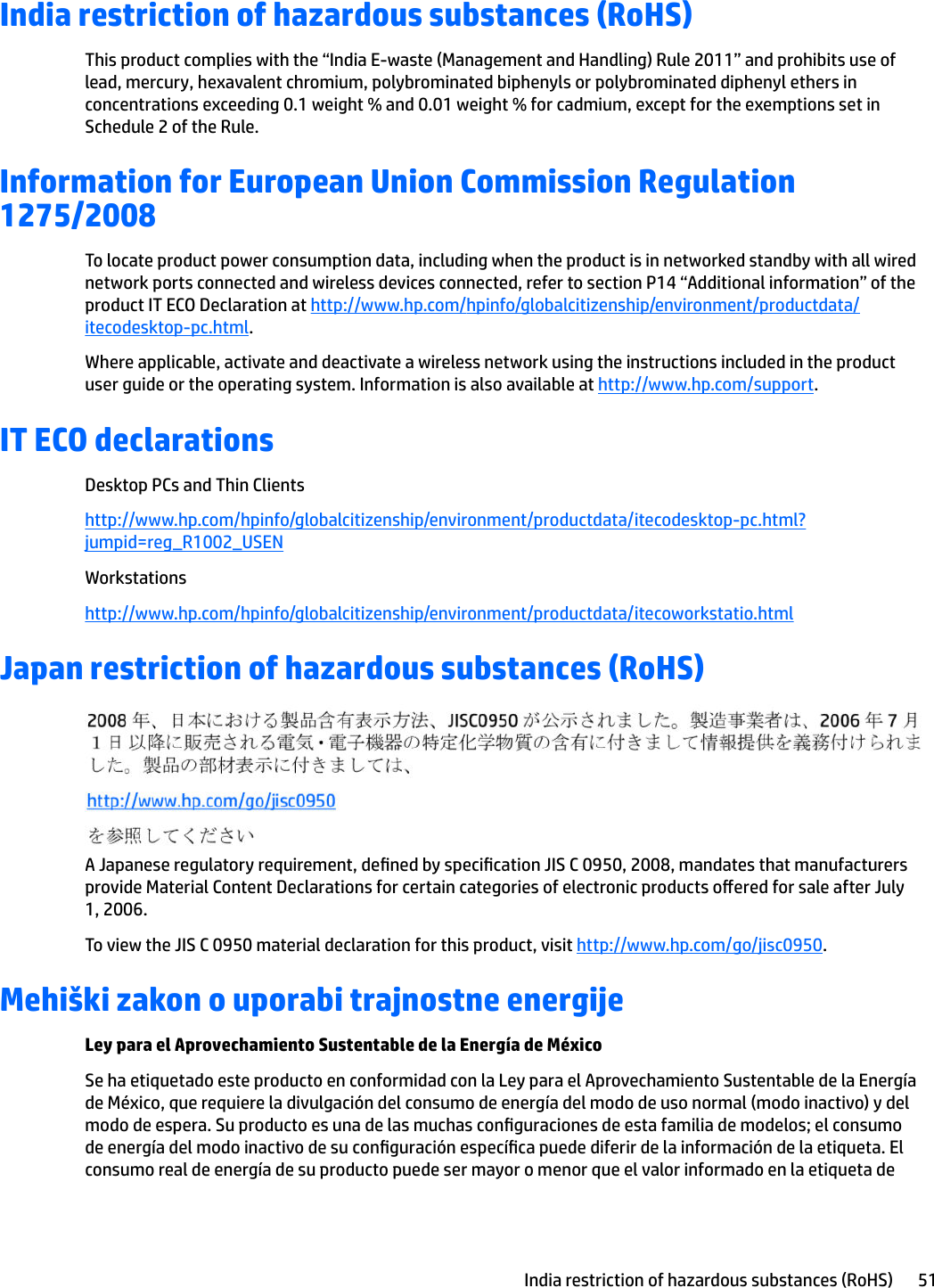 India restriction of hazardous substances (RoHS)This product complies with the “India E-waste (Management and Handling) Rule 2011” and prohibits use of lead, mercury, hexavalent chromium, polybrominated biphenyls or polybrominated diphenyl ethers in concentrations exceeding 0.1 weight % and 0.01 weight % for cadmium, except for the exemptions set in Schedule 2 of the Rule.Information for European Union Commission Regulation 1275/2008To locate product power consumption data, including when the product is in networked standby with all wired network ports connected and wireless devices connected, refer to section P14 “Additional information” of the product IT ECO Declaration at http://www.hp.com/hpinfo/globalcitizenship/environment/productdata/itecodesktop-pc.html.Where applicable, activate and deactivate a wireless network using the instructions included in the product user guide or the operating system. Information is also available at http://www.hp.com/support.IT ECO declarationsDesktop PCs and Thin Clientshttp://www.hp.com/hpinfo/globalcitizenship/environment/productdata/itecodesktop-pc.html?jumpid=reg_R1002_USENWorkstationshttp://www.hp.com/hpinfo/globalcitizenship/environment/productdata/itecoworkstatio.htmlJapan restriction of hazardous substances (RoHS)A Japanese regulatory requirement, dened by specication JIS C 0950, 2008, mandates that manufacturers provide Material Content Declarations for certain categories of electronic products oered for sale after July 1, 2006.To view the JIS C 0950 material declaration for this product, visit http://www.hp.com/go/jisc0950.Mehiški zakon o uporabi trajnostne energijeLey para el Aprovechamiento Sustentable de la Energía de MéxicoSe ha etiquetado este producto en conformidad con la Ley para el Aprovechamiento Sustentable de la Energía de México, que requiere la divulgación del consumo de energía del modo de uso normal (modo inactivo) y del modo de espera. Su producto es una de las muchas conguraciones de esta familia de modelos; el consumo de energía del modo inactivo de su conguración especíca puede diferir de la información de la etiqueta. El consumo real de energía de su producto puede ser mayor o menor que el valor informado en la etiqueta de India restriction of hazardous substances (RoHS) 51