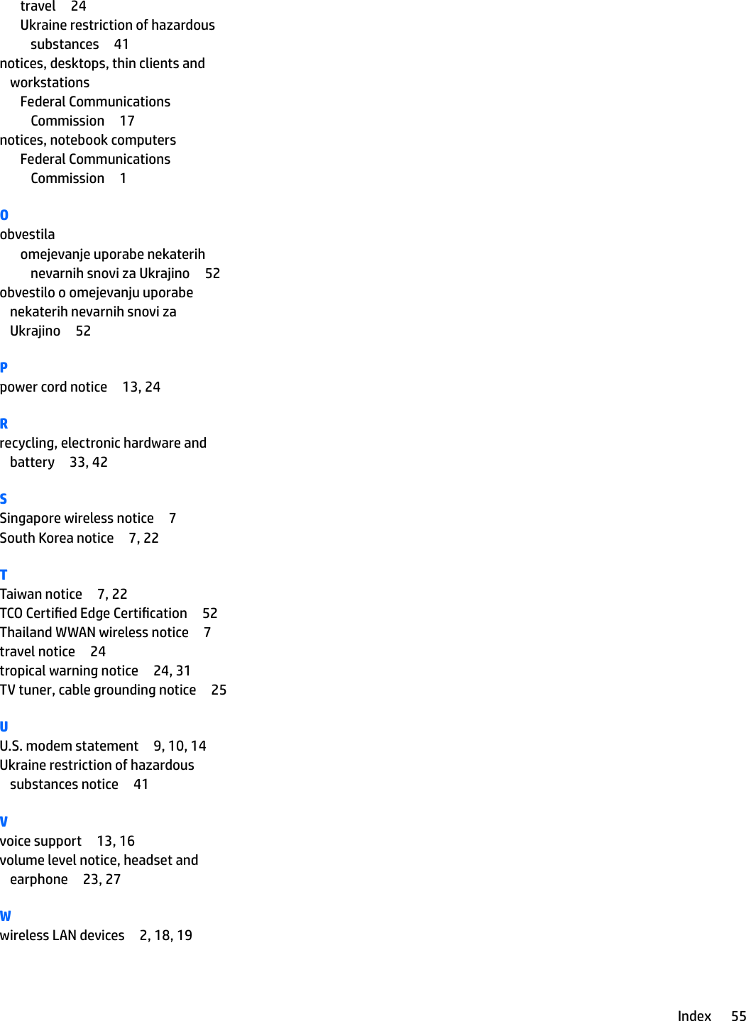 travel 24Ukraine restriction of hazardous substances 41notices, desktops, thin clients and workstationsFederal Communications Commission 17notices, notebook computersFederal Communications Commission 1Oobvestilaomejevanje uporabe nekaterih nevarnih snovi za Ukrajino 52obvestilo o omejevanju uporabe nekaterih nevarnih snovi za Ukrajino 52Ppower cord notice 13, 24Rrecycling, electronic hardware and battery 33, 42SSingapore wireless notice 7South Korea notice 7, 22TTaiwan notice 7, 22TCO Certied Edge Certication 52Thailand WWAN wireless notice 7travel notice 24tropical warning notice 24, 31TV tuner, cable grounding notice 25UU.S. modem statement 9, 10, 14Ukraine restriction of hazardous substances notice 41Vvoice support 13, 16volume level notice, headset and earphone 23, 27Wwireless LAN devices 2, 18, 19Index 55
