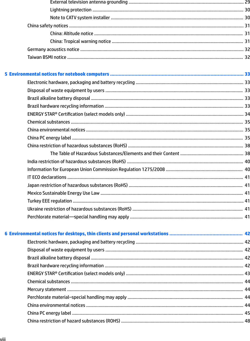 External television antenna grounding ............................................................................................. 29Lightning protection .......................................................................................................................... 30Note to CATV system installer ........................................................................................................... 30China safety notices ............................................................................................................................................. 31China: Altitude notice ........................................................................................................................  31China: Tropical warning notice ..........................................................................................................  31Germany acoustics notice .................................................................................................................................... 32Taiwan BSMI notice ..............................................................................................................................................  325  Environmental notices for notebook computers ............................................................................................. 33Electronic hardware, packaging and battery recycling ....................................................................................... 33Disposal of waste equipment by users ...............................................................................................................  33Brazil alkaline battery disposal ........................................................................................................................... 33Brazil hardware recycling information ................................................................................................................ 33ENERGY STAR® Certication (select models only) ............................................................................................... 34Chemical substances ...........................................................................................................................................  35China environmental notices ............................................................................................................................... 35China PC energy label ..........................................................................................................................................  35China restriction of hazardous substances (RoHS) ............................................................................................. 38The Table of Hazardous Substances/Elements and their Content ................................................... 38India restriction of hazardous substances (RoHS) ..............................................................................................  40Information for European Union Commission Regulation 1275/2008 ..............................................................  40IT ECO declarations ..............................................................................................................................................  41Japan restriction of hazardous substances (RoHS) ............................................................................................  41Mexico Sustainable Energy Use Law ...................................................................................................................  41Turkey EEE regulation .......................................................................................................................................... 41Ukraine restriction of hazardous substances (RoHS) .........................................................................................  41Perchlorate material—special handling may apply ...........................................................................................  416  Environmental notices for desktops, thin clients and personal workstations ...................................................  42Electronic hardware, packaging and battery recycling ....................................................................................... 42Disposal of waste equipment by users ...............................................................................................................  42Brazil alkaline battery disposal ........................................................................................................................... 42Brazil hardware recycling information ................................................................................................................ 42ENERGY STAR® Certication (select models only) ............................................................................................... 43Chemical substances ...........................................................................................................................................  44Mercury statement ..............................................................................................................................................  44Perchlorate material–special handling may apply .............................................................................................  44China environmental notices ............................................................................................................................... 44China PC energy label ..........................................................................................................................................  45China restriction of hazard substances (ROHS) ................................................................................................... 48viii