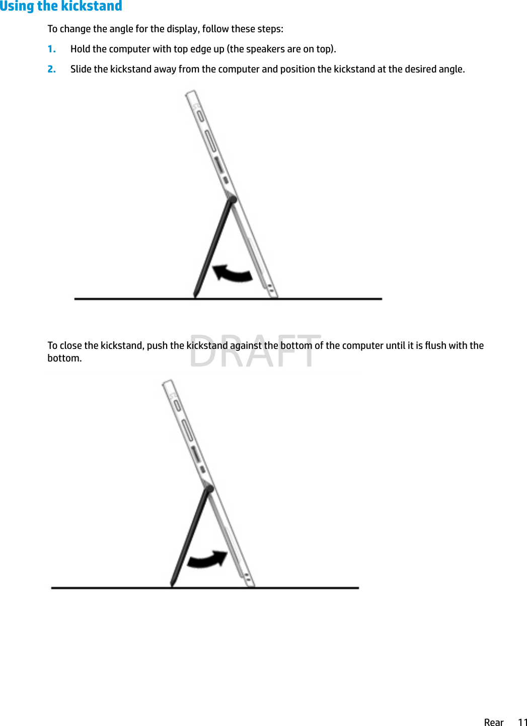 Using the kickstandTo change the angle for the display, follow these steps:1. Hold the computer with top edge up (the speakers are on top).2. Slide the kickstand away from the computer and position the kickstand at the desired angle.To close the kickstand, push the kickstand against the bottom of the computer until it is ush with the bottom.Rear 11DRAFT