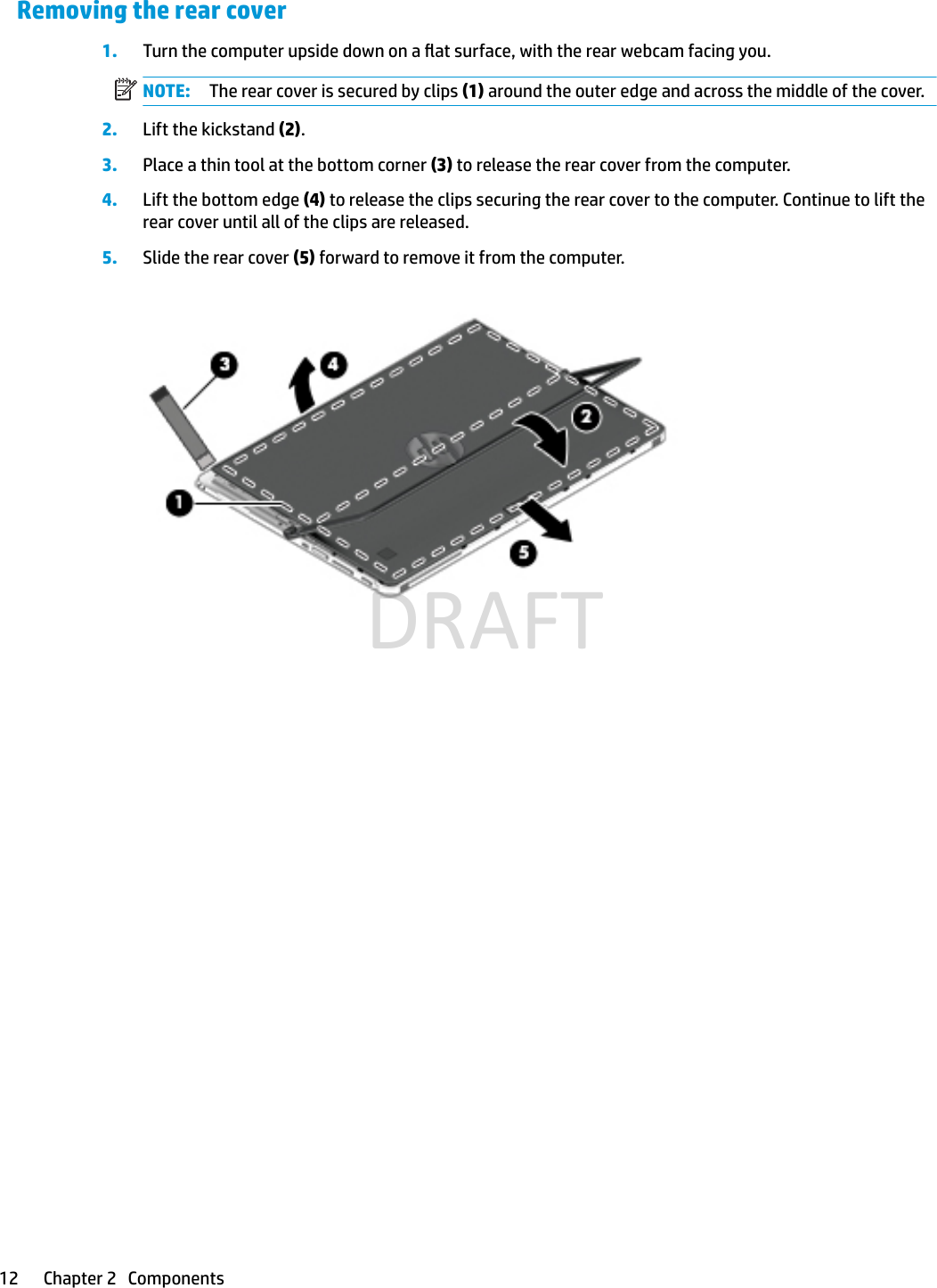 Removing the rear cover1. Turn the computer upside down on a at surface, with the rear webcam facing you.NOTE: The rear cover is secured by clips (1) around the outer edge and across the middle of the cover.2. Lift the kickstand (2).3. Place a thin tool at the bottom corner (3) to release the rear cover from the computer.4. Lift the bottom edge (4) to release the clips securing the rear cover to the computer. Continue to lift the rear cover until all of the clips are released.5. Slide the rear cover (5) forward to remove it from the computer.12 Chapter 2   ComponentsDRAFT