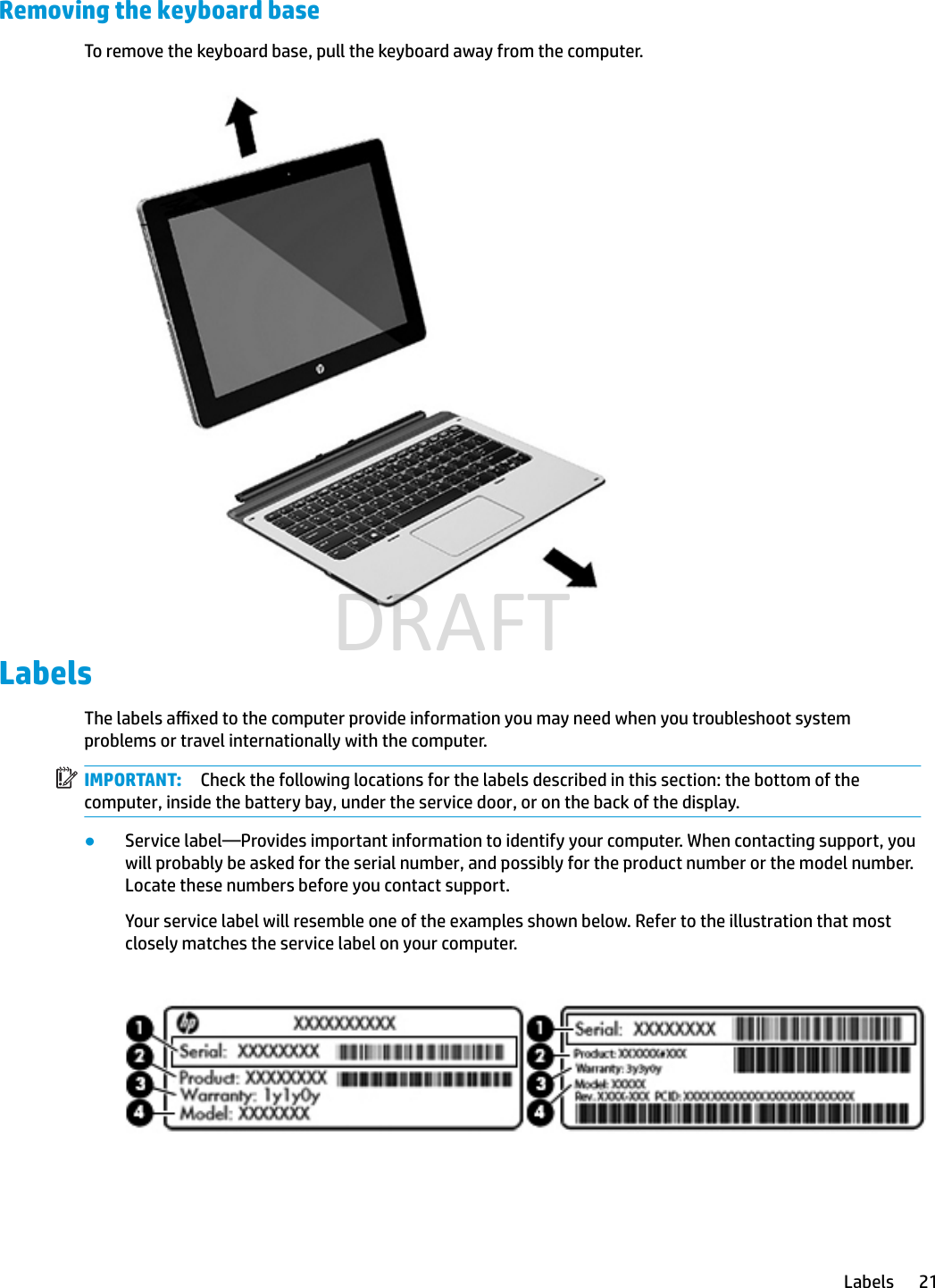 Removing the keyboard baseTo remove the keyboard base, pull the keyboard away from the computer.LabelsThe labels axed to the computer provide information you may need when you troubleshoot system problems or travel internationally with the computer.IMPORTANT: Check the following locations for the labels described in this section: the bottom of the computer, inside the battery bay, under the service door, or on the back of the display.●Service label—Provides important information to identify your computer. When contacting support, you will probably be asked for the serial number, and possibly for the product number or the model number. Locate these numbers before you contact support.Your service label will resemble one of the examples shown below. Refer to the illustration that most closely matches the service label on your computer.Labels 21DRAFT