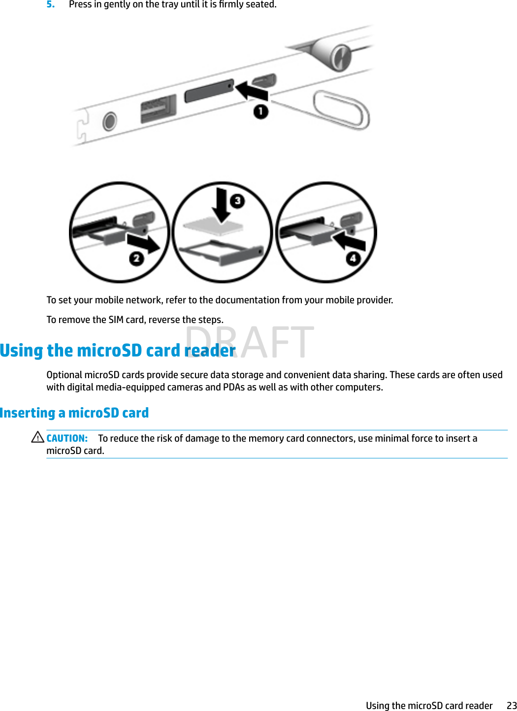 5. Press in gently on the tray until it is rmly seated.To set your mobile network, refer to the documentation from your mobile provider.To remove the SIM card, reverse the steps.Using the microSD card readerOptional microSD cards provide secure data storage and convenient data sharing. These cards are often used with digital media-equipped cameras and PDAs as well as with other computers.Inserting a microSD cardCAUTION: To reduce the risk of damage to the memory card connectors, use minimal force to insert a microSD card.Using the microSD card reader 23DRAFT