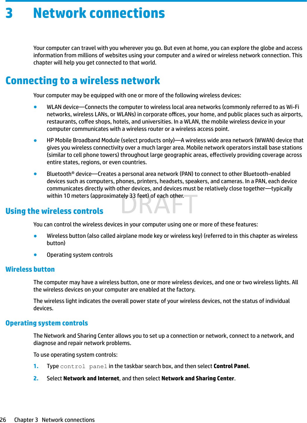 3 Network connectionsYour computer can travel with you wherever you go. But even at home, you can explore the globe and access information from millions of websites using your computer and a wired or wireless network connection. This chapter will help you get connected to that world.Connecting to a wireless networkYour computer may be equipped with one or more of the following wireless devices:●WLAN device—Connects the computer to wireless local area networks (commonly referred to as Wi-Fi networks, wireless LANs, or WLANs) in corporate oces, your home, and public places such as airports, restaurants, coee shops, hotels, and universities. In a WLAN, the mobile wireless device in your computer communicates with a wireless router or a wireless access point.●HP Mobile Broadband Module (select products only)—A wireless wide area network (WWAN) device that gives you wireless connectivity over a much larger area. Mobile network operators install base stations (similar to cell phone towers) throughout large geographic areas, eectively providing coverage across entire states, regions, or even countries.●Bluetooth® device—Creates a personal area network (PAN) to connect to other Bluetooth-enabled devices such as computers, phones, printers, headsets, speakers, and cameras. In a PAN, each device communicates directly with other devices, and devices must be relatively close together—typically within 10 meters (approximately 33 feet) of each other.Using the wireless controlsYou can control the wireless devices in your computer using one or more of these features:●Wireless button (also called airplane mode key or wireless key) (referred to in this chapter as wireless button)●Operating system controlsWireless button The computer may have a wireless button, one or more wireless devices, and one or two wireless lights. All the wireless devices on your computer are enabled at the factory.The wireless light indicates the overall power state of your wireless devices, not the status of individual devices.Operating system controlsThe Network and Sharing Center allows you to set up a connection or network, connect to a network, and diagnose and repair network problems.To use operating system controls:1. Type control panel in the taskbar search box, and then select Control Panel.2. Select Network and Internet, and then select Network and Sharing Center.26 Chapter 3   Network connectionsDRAFT