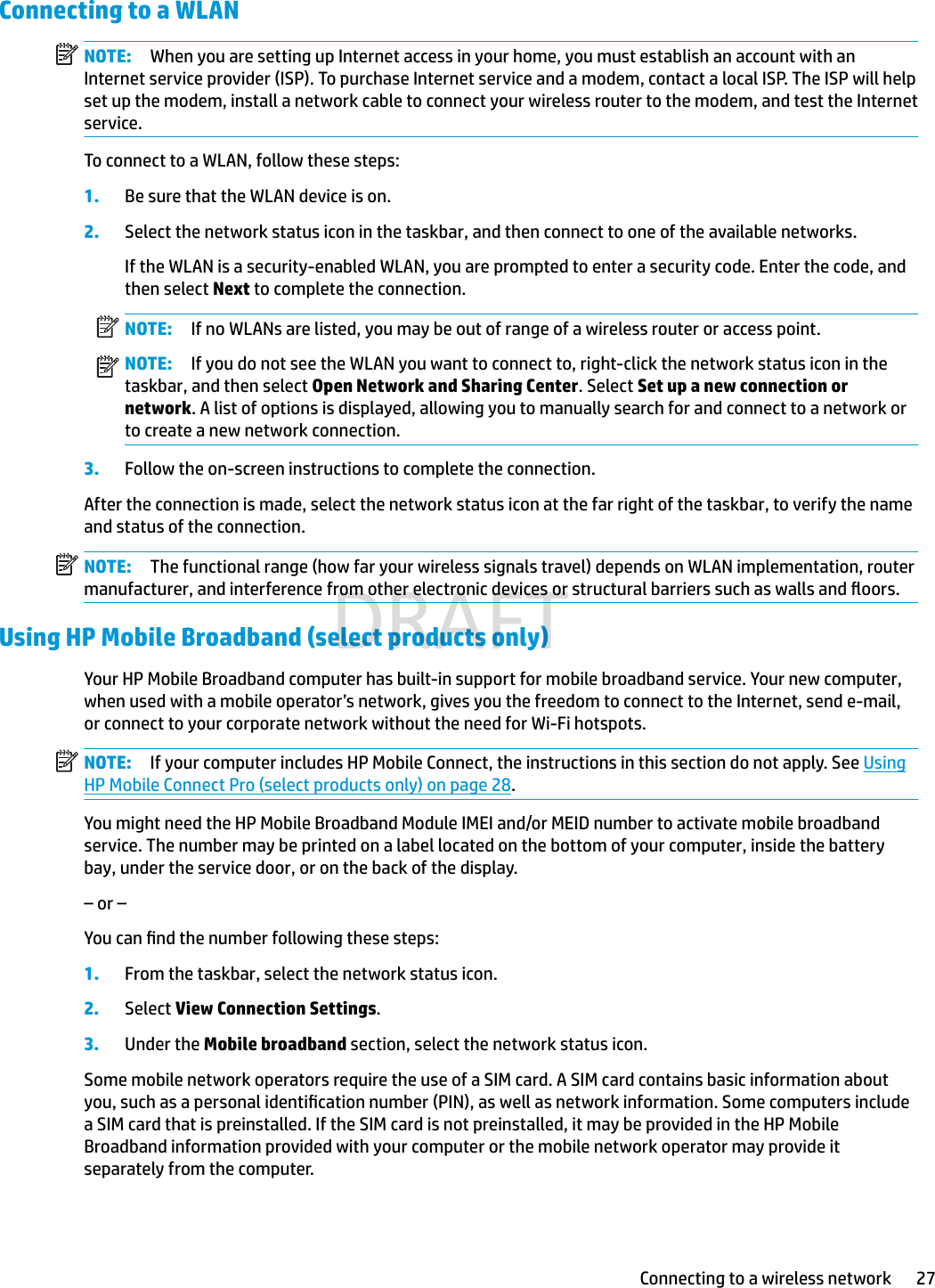 Connecting to a WLANNOTE: When you are setting up Internet access in your home, you must establish an account with an Internet service provider (ISP). To purchase Internet service and a modem, contact a local ISP. The ISP will help set up the modem, install a network cable to connect your wireless router to the modem, and test the Internet service.To connect to a WLAN, follow these steps:1. Be sure that the WLAN device is on.2. Select the network status icon in the taskbar, and then connect to one of the available networks.If the WLAN is a security-enabled WLAN, you are prompted to enter a security code. Enter the code, and then select Next to complete the connection.NOTE: If no WLANs are listed, you may be out of range of a wireless router or access point.NOTE: If you do not see the WLAN you want to connect to, right-click the network status icon in the taskbar, and then select Open Network and Sharing Center. Select Set up a new connection or network. A list of options is displayed, allowing you to manually search for and connect to a network or to create a new network connection.3. Follow the on-screen instructions to complete the connection.After the connection is made, select the network status icon at the far right of the taskbar, to verify the name and status of the connection.NOTE: The functional range (how far your wireless signals travel) depends on WLAN implementation, router manufacturer, and interference from other electronic devices or structural barriers such as walls and oors.Using HP Mobile Broadband (select products only)Your HP Mobile Broadband computer has built-in support for mobile broadband service. Your new computer, when used with a mobile operator’s network, gives you the freedom to connect to the Internet, send e-mail, or connect to your corporate network without the need for Wi-Fi hotspots.NOTE: If your computer includes HP Mobile Connect, the instructions in this section do not apply. See Using HP Mobile Connect Pro (select products only) on page 28.You might need the HP Mobile Broadband Module IMEI and/or MEID number to activate mobile broadband service. The number may be printed on a label located on the bottom of your computer, inside the battery bay, under the service door, or on the back of the display.– or –You can nd the number following these steps:1. From the taskbar, select the network status icon.2. Select View Connection Settings.3. Under the Mobile broadband section, select the network status icon.Some mobile network operators require the use of a SIM card. A SIM card contains basic information about you, such as a personal identication number (PIN), as well as network information. Some computers include a SIM card that is preinstalled. If the SIM card is not preinstalled, it may be provided in the HP Mobile Broadband information provided with your computer or the mobile network operator may provide it separately from the computer.Connecting to a wireless network 27DRAFT