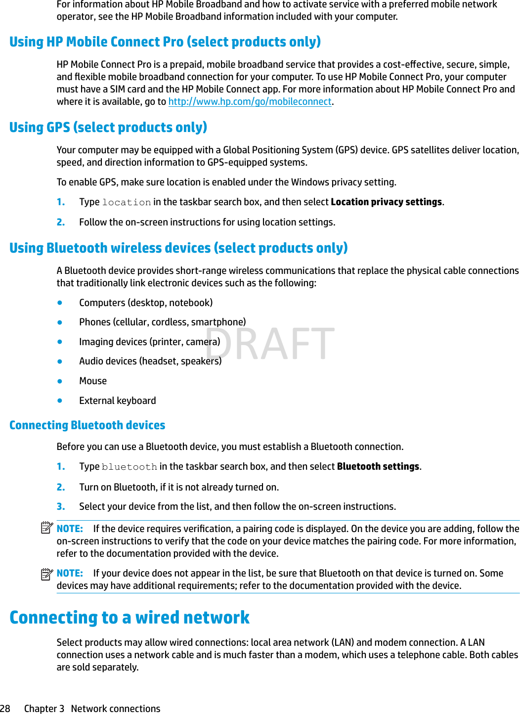 For information about HP Mobile Broadband and how to activate service with a preferred mobile network operator, see the HP Mobile Broadband information included with your computer.Using HP Mobile Connect Pro (select products only)HP Mobile Connect Pro is a prepaid, mobile broadband service that provides a cost-eective, secure, simple, and exible mobile broadband connection for your computer. To use HP Mobile Connect Pro, your computer must have a SIM card and the HP Mobile Connect app. For more information about HP Mobile Connect Pro and where it is available, go to http://www.hp.com/go/mobileconnect.Using GPS (select products only)Your computer may be equipped with a Global Positioning System (GPS) device. GPS satellites deliver location, speed, and direction information to GPS-equipped systems.To enable GPS, make sure location is enabled under the Windows privacy setting.1. Type location in the taskbar search box, and then select Location privacy settings.2. Follow the on-screen instructions for using location settings.Using Bluetooth wireless devices (select products only)A Bluetooth device provides short-range wireless communications that replace the physical cable connections that traditionally link electronic devices such as the following:●Computers (desktop, notebook)●Phones (cellular, cordless, smartphone)●Imaging devices (printer, camera)●Audio devices (headset, speakers)●Mouse●External keyboardConnecting Bluetooth devicesBefore you can use a Bluetooth device, you must establish a Bluetooth connection.1.Type bluetooth in the taskbar search box, and then select Bluetooth settings.2. Turn on Bluetooth, if it is not already turned on.3.Select your device from the list, and then follow the on-screen instructions.NOTE: If the device requires verication, a pairing code is displayed. On the device you are adding, follow the on-screen instructions to verify that the code on your device matches the pairing code. For more information, refer to the documentation provided with the device.NOTE: If your device does not appear in the list, be sure that Bluetooth on that device is turned on. Some devices may have additional requirements; refer to the documentation provided with the device.Connecting to a wired networkSelect products may allow wired connections: local area network (LAN) and modem connection. A LAN connection uses a network cable and is much faster than a modem, which uses a telephone cable. Both cables are sold separately.28 Chapter 3   Network connectionsDRAFT