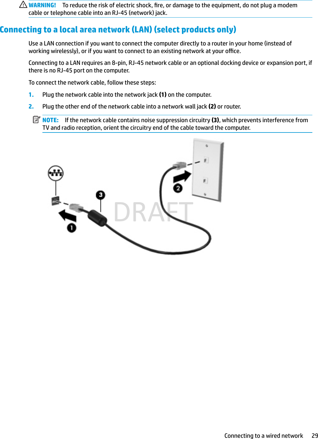 WARNING! To reduce the risk of electric shock, re, or damage to the equipment, do not plug a modem cable or telephone cable into an RJ-45 (network) jack.Connecting to a local area network (LAN) (select products only)Use a LAN connection if you want to connect the computer directly to a router in your home (instead of working wirelessly), or if you want to connect to an existing network at your oce.Connecting to a LAN requires an 8-pin, RJ-45 network cable or an optional docking device or expansion port, if there is no RJ-45 port on the computer.To connect the network cable, follow these steps:1. Plug the network cable into the network jack (1) on the computer.2. Plug the other end of the network cable into a network wall jack (2) or router.NOTE: If the network cable contains noise suppression circuitry (3), which prevents interference from TV and radio reception, orient the circuitry end of the cable toward the computer.Connecting to a wired network 29DRAFT