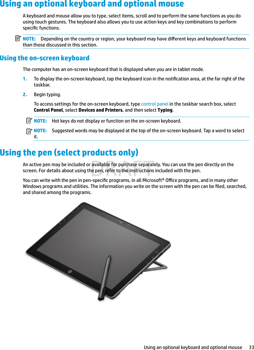 Using an optional keyboard and optional mouseA keyboard and mouse allow you to type, select items, scroll and to perform the same functions as you do using touch gestures. The keyboard also allows you to use action keys and key combinations to perform specic functions.NOTE: Depending on the country or region, your keyboard may have dierent keys and keyboard functions than those discussed in this section.Using the on-screen keyboardThe computer has an on-screen keyboard that is displayed when you are in tablet mode.1. To display the on-screen keyboard, tap the keyboard icon in the notication area, at the far right of the taskbar.2. Begin typing.To access settings for the on-screen keyboard, type control panel in the taskbar search box, select Control Panel, select Devices and Printers, and then select Typing.NOTE: Hot keys do not display or function on the on-screen keyboard.NOTE: Suggested words may be displayed at the top of the on-screen keyboard. Tap a word to select it.Using the pen (select products only)An active pen may be included or available for purchase separately. You can use the pen directly on the screen. For details about using the pen, refer to the instructions included with the pen.You can write with the pen in pen-specic programs, in all Microsoft® Oce programs, and in many other Windows programs and utilities. The information you write on the screen with the pen can be led, searched, and shared among the programs.Using an optional keyboard and optional mouse 33DRAFT