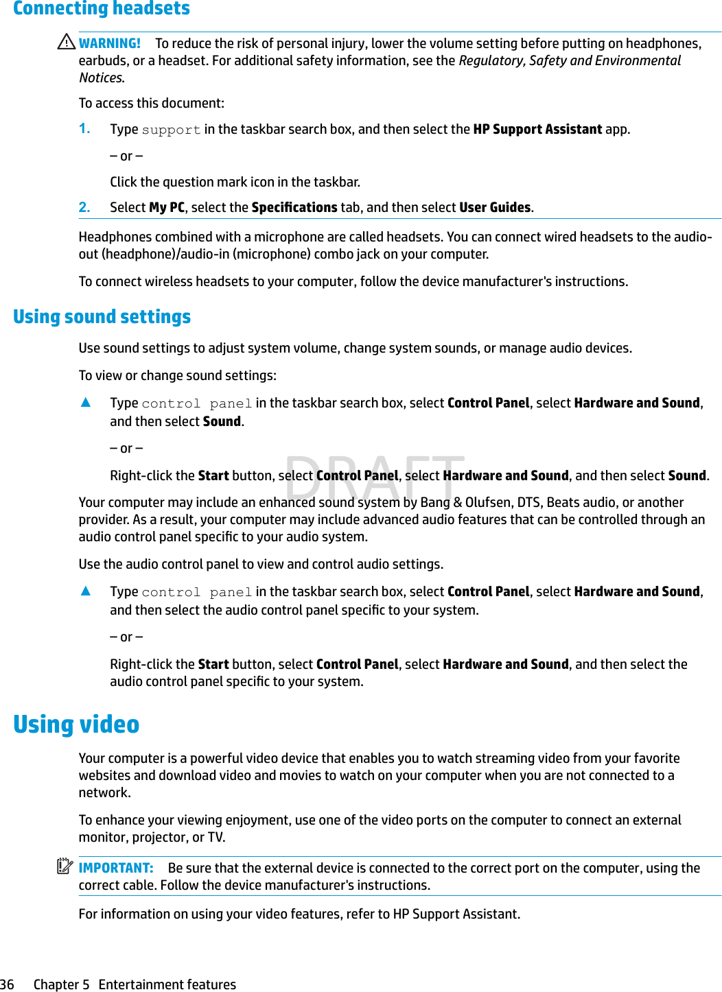 Connecting headsets WARNING! To reduce the risk of personal injury, lower the volume setting before putting on headphones, earbuds, or a headset. For additional safety information, see the Regulatory, Safety and Environmental Notices.To access this document:1. Type support in the taskbar search box, and then select the HP Support Assistant app.– or –Click the question mark icon in the taskbar.2. Select My PC, select the Specications tab, and then select User Guides.Headphones combined with a microphone are called headsets. You can connect wired headsets to the audio-out (headphone)/audio-in (microphone) combo jack on your computer.To connect wireless headsets to your computer, follow the device manufacturer&apos;s instructions.Using sound settingsUse sound settings to adjust system volume, change system sounds, or manage audio devices.To view or change sound settings:▲Type control panel in the taskbar search box, select Control Panel, select Hardware and Sound, and then select Sound.– or –Right-click the Start button, select Control Panel, select Hardware and Sound, and then select Sound.Your computer may include an enhanced sound system by Bang &amp; Olufsen, DTS, Beats audio, or another provider. As a result, your computer may include advanced audio features that can be controlled through an audio control panel specic to your audio system.Use the audio control panel to view and control audio settings.▲Type control panel in the taskbar search box, select Control Panel, select Hardware and Sound, and then select the audio control panel specic to your system.– or –Right-click the Start button, select Control Panel, select Hardware and Sound, and then select the audio control panel specic to your system.Using videoYour computer is a powerful video device that enables you to watch streaming video from your favorite websites and download video and movies to watch on your computer when you are not connected to a network.To enhance your viewing enjoyment, use one of the video ports on the computer to connect an external monitor, projector, or TV.IMPORTANT: Be sure that the external device is connected to the correct port on the computer, using the correct cable. Follow the device manufacturer&apos;s instructions.For information on using your video features, refer to HP Support Assistant.36 Chapter 5   Entertainment featuresDRAFT