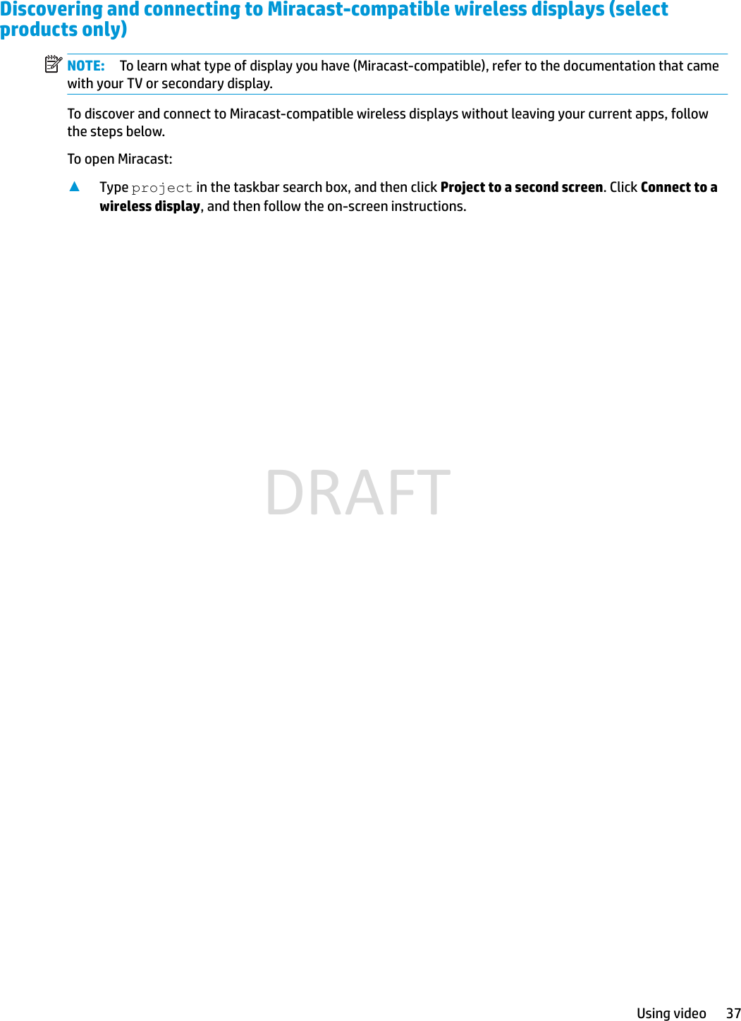 Discovering and connecting to Miracast-compatible wireless displays (select products only)NOTE: To learn what type of display you have (Miracast-compatible), refer to the documentation that came with your TV or secondary display.To discover and connect to Miracast-compatible wireless displays without leaving your current apps, follow the steps below.To open Miracast:▲Type project in the taskbar search box, and then click Project to a second screen. Click Connect to a wireless display, and then follow the on-screen instructions.Using video 37DRAFT