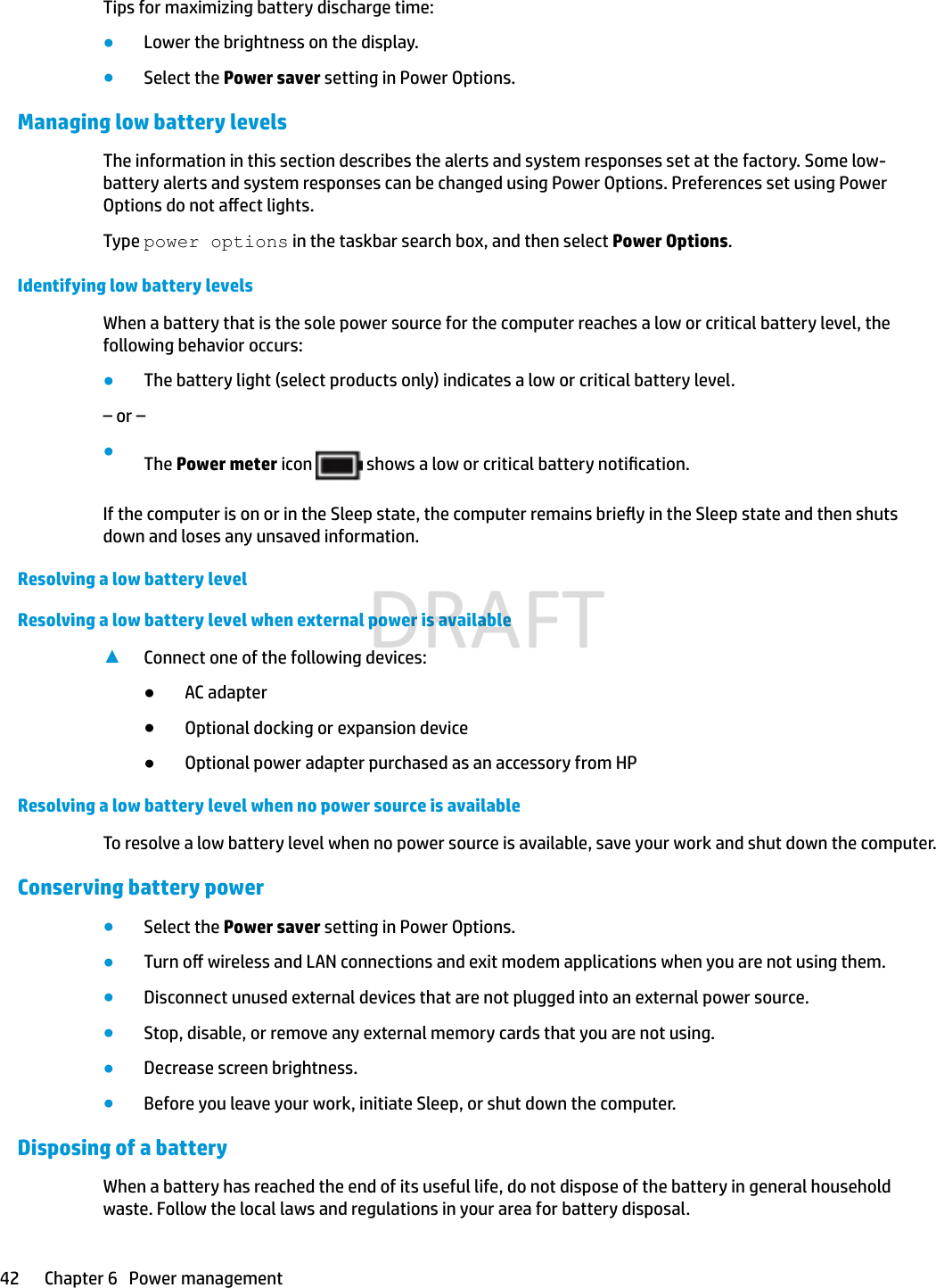 Tips for maximizing battery discharge time:●Lower the brightness on the display.●Select the Power saver setting in Power Options.Managing low battery levelsThe information in this section describes the alerts and system responses set at the factory. Some low-battery alerts and system responses can be changed using Power Options. Preferences set using Power Options do not aect lights.Type power options in the taskbar search box, and then select Power Options.Identifying low battery levelsWhen a battery that is the sole power source for the computer reaches a low or critical battery level, the following behavior occurs:●The battery light (select products only) indicates a low or critical battery level.– or –●The Power meter icon   shows a low or critical battery notication.If the computer is on or in the Sleep state, the computer remains briey in the Sleep state and then shuts down and loses any unsaved information.Resolving a low battery levelResolving a low battery level when external power is available▲Connect one of the following devices:●AC adapter●Optional docking or expansion device●Optional power adapter purchased as an accessory from HPResolving a low battery level when no power source is availableTo resolve a low battery level when no power source is available, save your work and shut down the computer.Conserving battery power●Select the Power saver setting in Power Options.●Turn o wireless and LAN connections and exit modem applications when you are not using them.●Disconnect unused external devices that are not plugged into an external power source.●Stop, disable, or remove any external memory cards that you are not using.●Decrease screen brightness.●Before you leave your work, initiate Sleep, or shut down the computer.Disposing of a batteryWhen a battery has reached the end of its useful life, do not dispose of the battery in general household waste. Follow the local laws and regulations in your area for battery disposal.42 Chapter 6   Power managementDRAFT