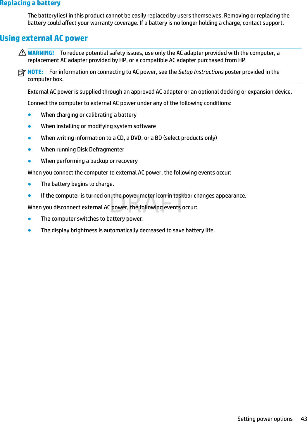 Replacing a batteryThe battery(ies) in this product cannot be easily replaced by users themselves. Removing or replacing the battery could aect your warranty coverage. If a battery is no longer holding a charge, contact support.Using external AC powerWARNING! To reduce potential safety issues, use only the AC adapter provided with the computer, a replacement AC adapter provided by HP, or a compatible AC adapter purchased from HP.NOTE: For information on connecting to AC power, see the Setup Instructions poster provided in the computer box.External AC power is supplied through an approved AC adapter or an optional docking or expansion device.Connect the computer to external AC power under any of the following conditions:●When charging or calibrating a battery●When installing or modifying system software●When writing information to a CD, a DVD, or a BD (select products only)●When running Disk Defragmenter●When performing a backup or recoveryWhen you connect the computer to external AC power, the following events occur:●The battery begins to charge.●If the computer is turned on, the power meter icon in taskbar changes appearance.When you disconnect external AC power, the following events occur:●The computer switches to battery power.●The display brightness is automatically decreased to save battery life.Setting power options 43DRAFT