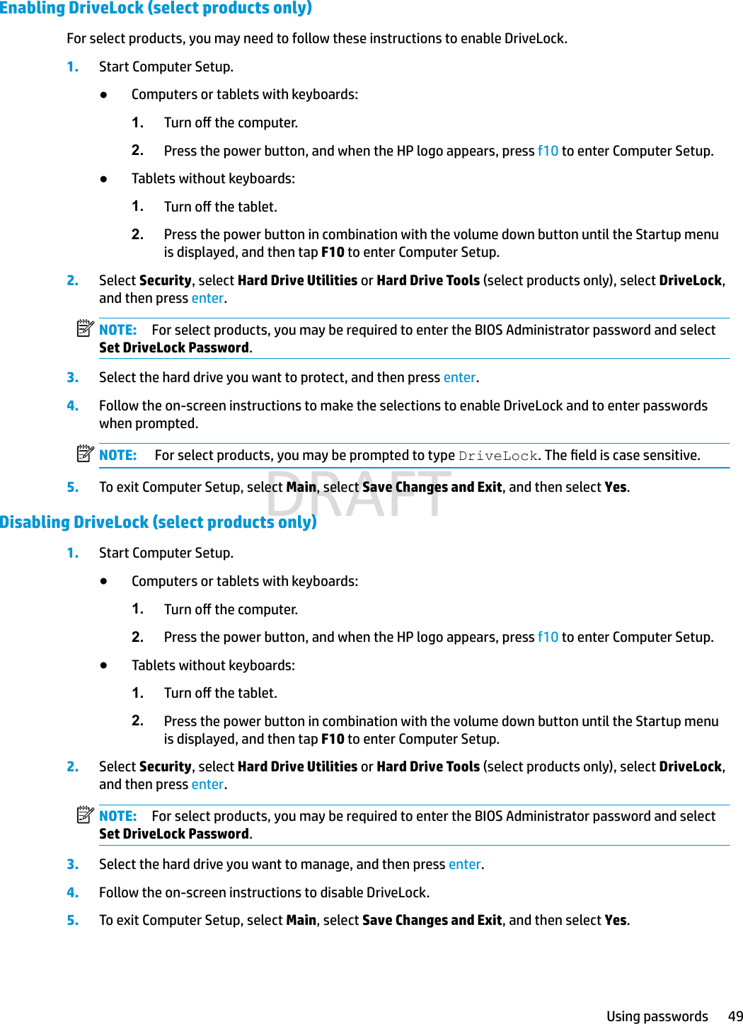 Enabling DriveLock (select products only)For select products, you may need to follow these instructions to enable DriveLock.1. Start Computer Setup.●Computers or tablets with keyboards:1. Turn o the computer.2. Press the power button, and when the HP logo appears, press f10 to enter Computer Setup.●Tablets without keyboards:1. Turn o the tablet.2. Press the power button in combination with the volume down button until the Startup menu is displayed, and then tap F10 to enter Computer Setup.2. Select Security, select Hard Drive Utilities or Hard Drive Tools (select products only), select DriveLock, and then press enter.NOTE: For select products, you may be required to enter the BIOS Administrator password and select Set DriveLock Password.3. Select the hard drive you want to protect, and then press enter.4. Follow the on-screen instructions to make the selections to enable DriveLock and to enter passwords when prompted.NOTE:  For select products, you may be prompted to type DriveLock. The eld is case sensitive.5.To exit Computer Setup, select Main, select Save Changes and Exit, and then select Yes.Disabling DriveLock (select products only)1.Start Computer Setup.●Computers or tablets with keyboards:1. Turn o the computer.2. Press the power button, and when the HP logo appears, press f10 to enter Computer Setup.●Tablets without keyboards:1. Turn o the tablet.2. Press the power button in combination with the volume down button until the Startup menu is displayed, and then tap F10 to enter Computer Setup.2. Select Security, select Hard Drive Utilities or Hard Drive Tools (select products only), select DriveLock, and then press enter.NOTE: For select products, you may be required to enter the BIOS Administrator password and select Set DriveLock Password.3.Select the hard drive you want to manage, and then press enter.4. Follow the on-screen instructions to disable DriveLock.5.To exit Computer Setup, select Main, select Save Changes and Exit, and then select Yes.Using passwords 49DRAFT