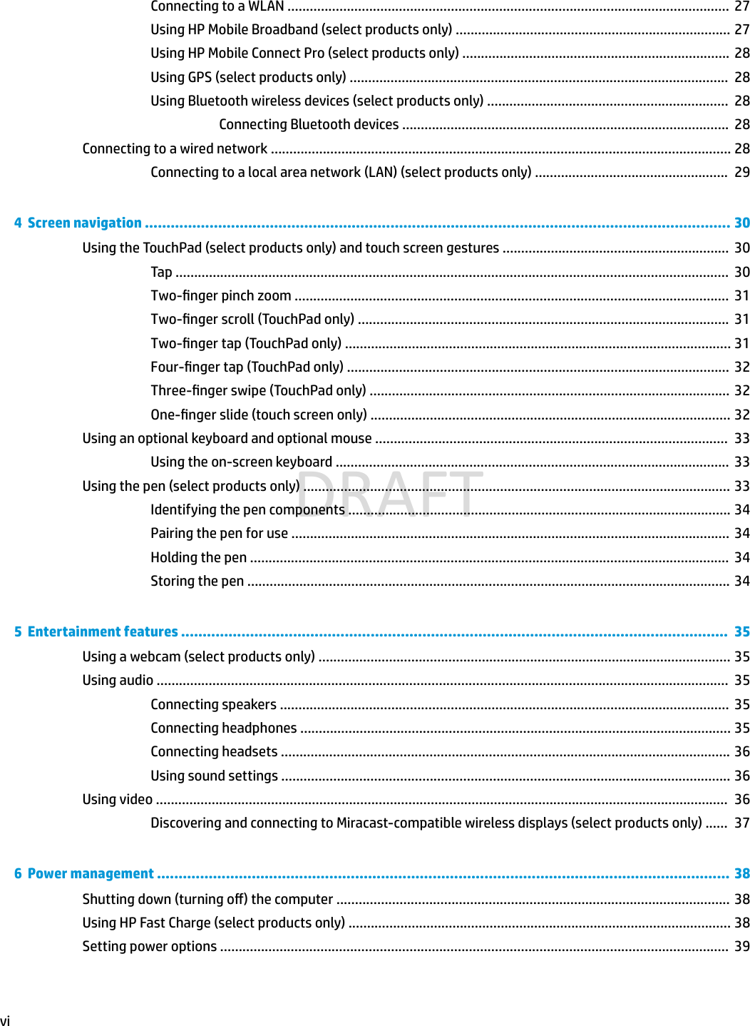 Connecting to a WLAN .......................................................................................................................  27Using HP Mobile Broadband (select products only) .......................................................................... 27Using HP Mobile Connect Pro (select products only) ........................................................................ 28Using GPS (select products only) ......................................................................................................  28Using Bluetooth wireless devices (select products only) .................................................................  28Connecting Bluetooth devices ........................................................................................  28Connecting to a wired network ............................................................................................................................ 28Connecting to a local area network (LAN) (select products only) ....................................................  294  Screen navigation ........................................................................................................................................ 30Using the TouchPad (select products only) and touch screen gestures .............................................................  30Tap .....................................................................................................................................................  30Two-nger pinch zoom .....................................................................................................................  31Two-nger scroll (TouchPad only) ....................................................................................................  31Two-nger tap (TouchPad only) ........................................................................................................ 31Four-nger tap (TouchPad only) .......................................................................................................  32Three-nger swipe (TouchPad only) ................................................................................................. 32One-nger slide (touch screen only) ................................................................................................. 32Using an optional keyboard and optional mouse ...............................................................................................  33Using the on-screen keyboard ..........................................................................................................  33Using the pen (select products only) ................................................................................................................... 33Identifying the pen components ....................................................................................................... 34Pairing the pen for use ......................................................................................................................  34Holding the pen .................................................................................................................................  34Storing the pen ..................................................................................................................................  345  Entertainment features ...............................................................................................................................  35Using a webcam (select products only) ............................................................................................................... 35Using audio ..........................................................................................................................................................  35Connecting speakers .........................................................................................................................  35Connecting headphones .................................................................................................................... 35Connecting headsets ......................................................................................................................... 36Using sound settings ......................................................................................................................... 36Using video ..........................................................................................................................................................  36Discovering and connecting to Miracast-compatible wireless displays (select products only) ......  376  Power management ..................................................................................................................................... 38Shutting down (turning o) the computer .......................................................................................................... 38Using HP Fast Charge (select products only) ....................................................................................................... 38Setting power options .........................................................................................................................................  39viDRAFT