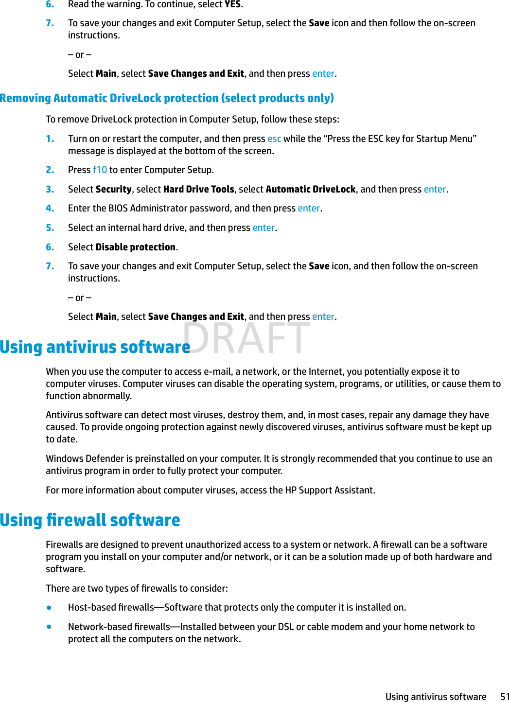 6. Read the warning. To continue, select YES.7. To save your changes and exit Computer Setup, select the Save icon and then follow the on-screen instructions.– or –Select Main, select Save Changes and Exit, and then press enter.Removing Automatic DriveLock protection (select products only)To remove DriveLock protection in Computer Setup, follow these steps:1. Turn on or restart the computer, and then press esc while the “Press the ESC key for Startup Menu” message is displayed at the bottom of the screen.2. Press f10 to enter Computer Setup.3. Select Security, select Hard Drive Tools, select Automatic DriveLock, and then press enter.4. Enter the BIOS Administrator password, and then press enter.5. Select an internal hard drive, and then press enter.6. Select Disable protection.7. To save your changes and exit Computer Setup, select the Save icon, and then follow the on-screen instructions.– or –Select Main, select Save Changes and Exit, and then press enter.Using antivirus softwareWhen you use the computer to access e-mail, a network, or the Internet, you potentially expose it to computer viruses. Computer viruses can disable the operating system, programs, or utilities, or cause them to function abnormally.Antivirus software can detect most viruses, destroy them, and, in most cases, repair any damage they have caused. To provide ongoing protection against newly discovered viruses, antivirus software must be kept up to date.Windows Defender is preinstalled on your computer. It is strongly recommended that you continue to use an antivirus program in order to fully protect your computer.For more information about computer viruses, access the HP Support Assistant.Using rewall softwareFirewalls are designed to prevent unauthorized access to a system or network. A rewall can be a software program you install on your computer and/or network, or it can be a solution made up of both hardware and software.There are two types of rewalls to consider:●Host-based rewalls—Software that protects only the computer it is installed on.●Network-based rewalls—Installed between your DSL or cable modem and your home network to protect all the computers on the network.Using antivirus software 51DRAFT