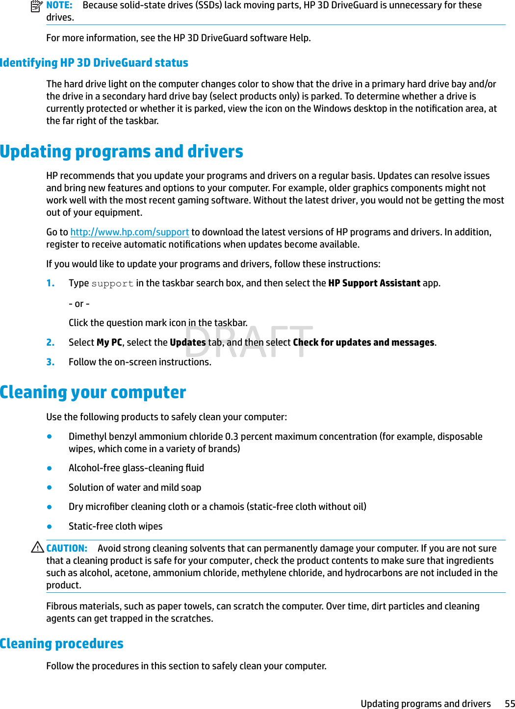 NOTE: Because solid-state drives (SSDs) lack moving parts, HP 3D DriveGuard is unnecessary for these drives.For more information, see the HP 3D DriveGuard software Help.Identifying HP 3D DriveGuard statusThe hard drive light on the computer changes color to show that the drive in a primary hard drive bay and/or the drive in a secondary hard drive bay (select products only) is parked. To determine whether a drive is currently protected or whether it is parked, view the icon on the Windows desktop in the notication area, at the far right of the taskbar.Updating programs and driversHP recommends that you update your programs and drivers on a regular basis. Updates can resolve issues and bring new features and options to your computer. For example, older graphics components might not work well with the most recent gaming software. Without the latest driver, you would not be getting the most out of your equipment.Go to http://www.hp.com/support to download the latest versions of HP programs and drivers. In addition, register to receive automatic notications when updates become available.If you would like to update your programs and drivers, follow these instructions:1. Type support in the taskbar search box, and then select the HP Support Assistant app.- or -Click the question mark icon in the taskbar.2.Select My PC, select the Updates tab, and then select Check for updates and messages.3. Follow the on-screen instructions.Cleaning your computerUse the following products to safely clean your computer:●Dimethyl benzyl ammonium chloride 0.3 percent maximum concentration (for example, disposable wipes, which come in a variety of brands)●Alcohol-free glass-cleaning uid●Solution of water and mild soap●Dry microber cleaning cloth or a chamois (static-free cloth without oil)●Static-free cloth wipesCAUTION: Avoid strong cleaning solvents that can permanently damage your computer. If you are not sure that a cleaning product is safe for your computer, check the product contents to make sure that ingredients such as alcohol, acetone, ammonium chloride, methylene chloride, and hydrocarbons are not included in the product.Fibrous materials, such as paper towels, can scratch the computer. Over time, dirt particles and cleaning agents can get trapped in the scratches.Cleaning proceduresFollow the procedures in this section to safely clean your computer.Updating programs and drivers 55DRAFT
