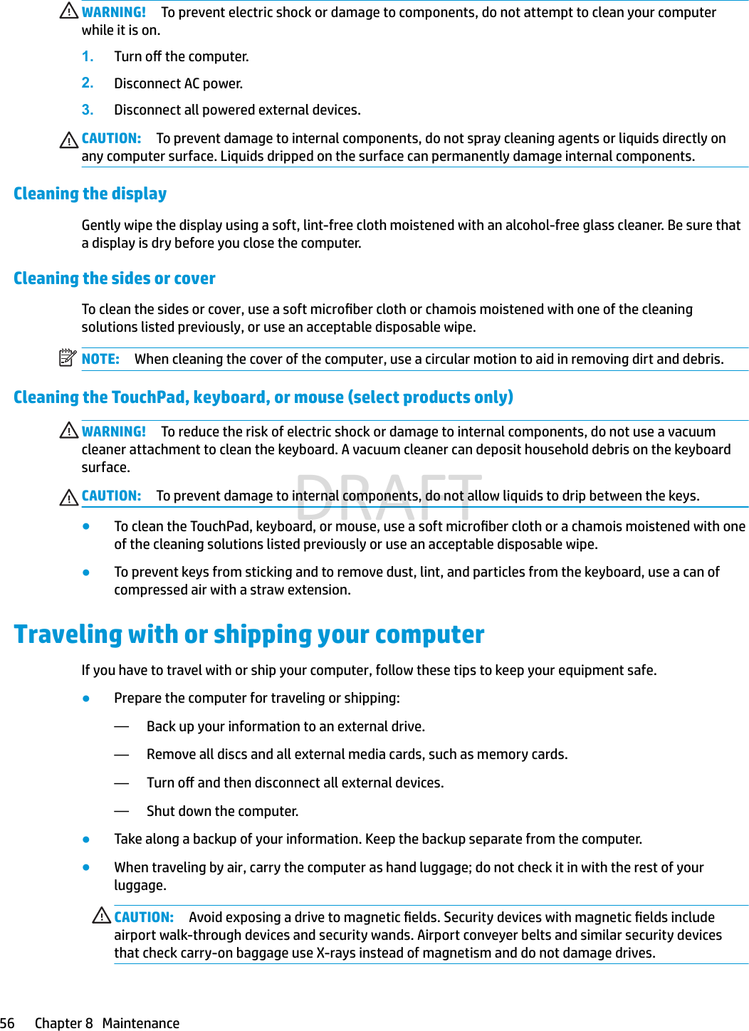WARNING! To prevent electric shock or damage to components, do not attempt to clean your computer while it is on.1. Turn o the computer.2. Disconnect AC power.3. Disconnect all powered external devices.CAUTION: To prevent damage to internal components, do not spray cleaning agents or liquids directly on any computer surface. Liquids dripped on the surface can permanently damage internal components.Cleaning the displayGently wipe the display using a soft, lint-free cloth moistened with an alcohol-free glass cleaner. Be sure that a display is dry before you close the computer.Cleaning the sides or coverTo clean the sides or cover, use a soft microber cloth or chamois moistened with one of the cleaning solutions listed previously, or use an acceptable disposable wipe.NOTE: When cleaning the cover of the computer, use a circular motion to aid in removing dirt and debris.Cleaning the TouchPad, keyboard, or mouse (select products only)WARNING! To reduce the risk of electric shock or damage to internal components, do not use a vacuum cleaner attachment to clean the keyboard. A vacuum cleaner can deposit household debris on the keyboard surface.CAUTION: To prevent damage to internal components, do not allow liquids to drip between the keys.●To clean the TouchPad, keyboard, or mouse, use a soft microber cloth or a chamois moistened with one of the cleaning solutions listed previously or use an acceptable disposable wipe.●To prevent keys from sticking and to remove dust, lint, and particles from the keyboard, use a can of compressed air with a straw extension.Traveling with or shipping your computerIf you have to travel with or ship your computer, follow these tips to keep your equipment safe.●Prepare the computer for traveling or shipping:—Back up your information to an external drive.—Remove all discs and all external media cards, such as memory cards.—Turn o and then disconnect all external devices.—Shut down the computer.●Take along a backup of your information. Keep the backup separate from the computer.●When traveling by air, carry the computer as hand luggage; do not check it in with the rest of your luggage.CAUTION: Avoid exposing a drive to magnetic elds. Security devices with magnetic elds include airport walk-through devices and security wands. Airport conveyer belts and similar security devices that check carry-on baggage use X-rays instead of magnetism and do not damage drives.56 Chapter 8   MaintenanceDRAFT