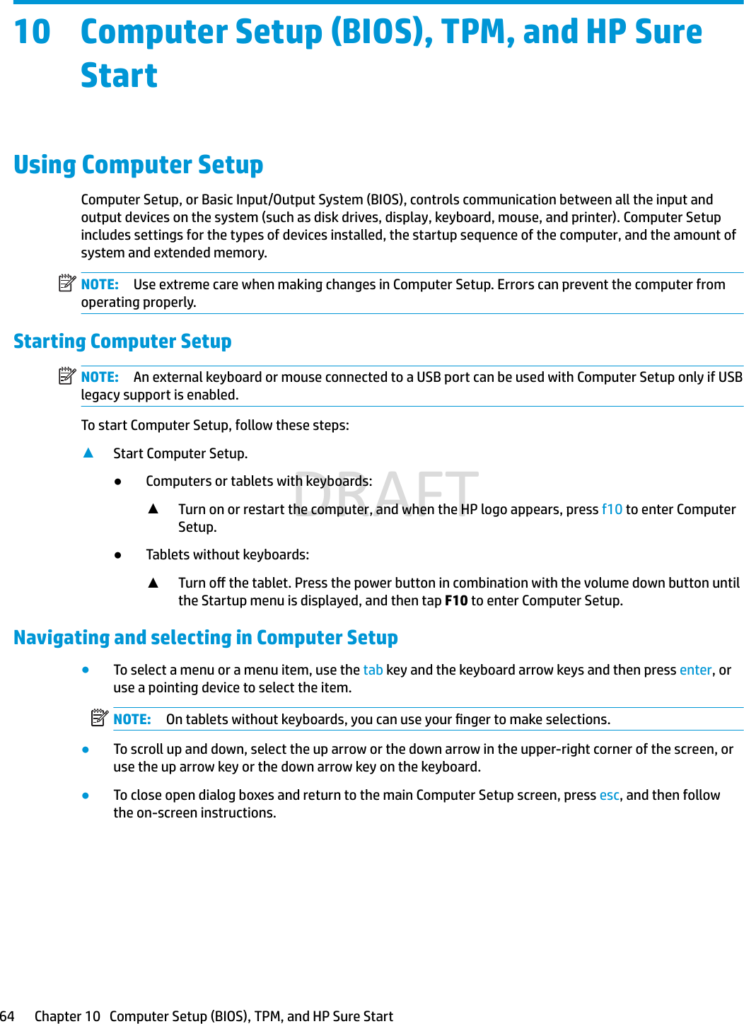 10 Computer Setup (BIOS), TPM, and HP Sure StartUsing Computer SetupComputer Setup, or Basic Input/Output System (BIOS), controls communication between all the input and output devices on the system (such as disk drives, display, keyboard, mouse, and printer). Computer Setup includes settings for the types of devices installed, the startup sequence of the computer, and the amount of system and extended memory.NOTE: Use extreme care when making changes in Computer Setup. Errors can prevent the computer from operating properly.Starting Computer SetupNOTE: An external keyboard or mouse connected to a USB port can be used with Computer Setup only if USB legacy support is enabled.To start Computer Setup, follow these steps:▲Start Computer Setup.●Computers or tablets with keyboards:▲Turn on or restart the computer, and when the HP logo appears, press f10 to enter Computer Setup.●Tablets without keyboards:▲Turn o the tablet. Press the power button in combination with the volume down button until the Startup menu is displayed, and then tap F10 to enter Computer Setup.Navigating and selecting in Computer Setup●To select a menu or a menu item, use the tab key and the keyboard arrow keys and then press enter, or use a pointing device to select the item.NOTE: On tablets without keyboards, you can use your nger to make selections.●To scroll up and down, select the up arrow or the down arrow in the upper-right corner of the screen, or use the up arrow key or the down arrow key on the keyboard.●To close open dialog boxes and return to the main Computer Setup screen, press esc, and then follow the on-screen instructions.64 Chapter 10   Computer Setup (BIOS), TPM, and HP Sure StartDRAFT