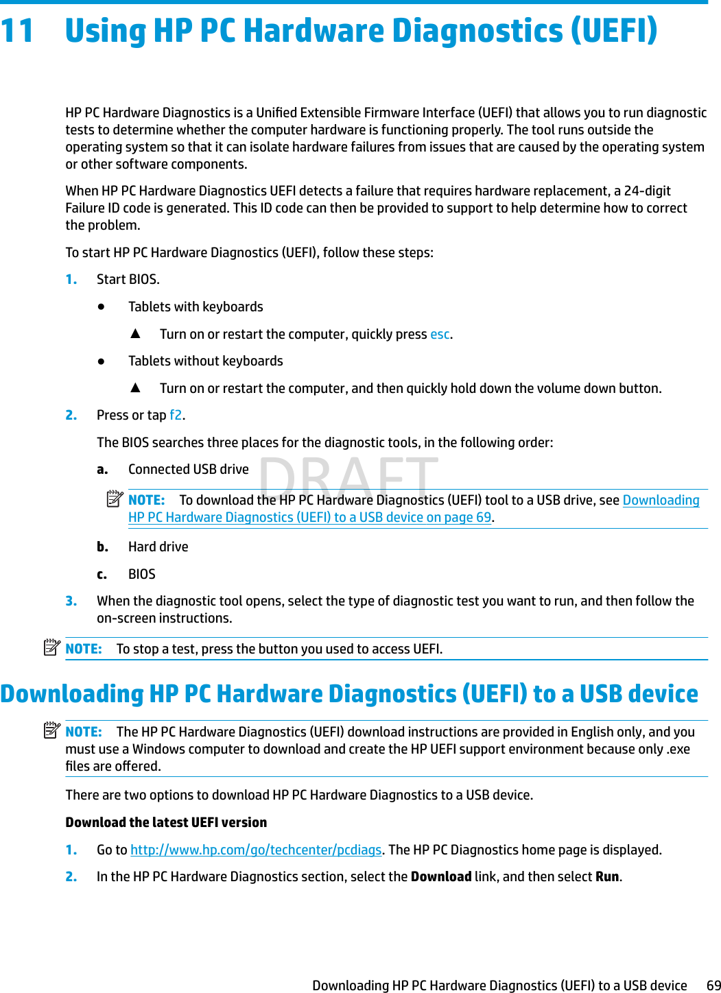 11 Using HP PC Hardware Diagnostics (UEFI)HP PC Hardware Diagnostics is a Unied Extensible Firmware Interface (UEFI) that allows you to run diagnostic tests to determine whether the computer hardware is functioning properly. The tool runs outside the operating system so that it can isolate hardware failures from issues that are caused by the operating system or other software components.When HP PC Hardware Diagnostics UEFI detects a failure that requires hardware replacement, a 24-digit Failure ID code is generated. This ID code can then be provided to support to help determine how to correct the problem.To start HP PC Hardware Diagnostics (UEFI), follow these steps:1. Start BIOS.●Tablets with keyboards▲Turn on or restart the computer, quickly press esc.●Tablets without keyboards▲Turn on or restart the computer, and then quickly hold down the volume down button.2. Press or tap f2.The BIOS searches three places for the diagnostic tools, in the following order:a. Connected USB driveNOTE: To download the HP PC Hardware Diagnostics (UEFI) tool to a USB drive, see Downloading HP PC Hardware Diagnostics (UEFI) to a USB device on page 69.b. Hard drivec. BIOS3. When the diagnostic tool opens, select the type of diagnostic test you want to run, and then follow the on-screen instructions.NOTE: To stop a test, press the button you used to access UEFI.Downloading HP PC Hardware Diagnostics (UEFI) to a USB deviceNOTE: The HP PC Hardware Diagnostics (UEFI) download instructions are provided in English only, and you must use a Windows computer to download and create the HP UEFI support environment because only .exe les are oered.There are two options to download HP PC Hardware Diagnostics to a USB device.Download the latest UEFI version1. Go to http://www.hp.com/go/techcenter/pcdiags. The HP PC Diagnostics home page is displayed.2. In the HP PC Hardware Diagnostics section, select the Download link, and then select Run.Downloading HP PC Hardware Diagnostics (UEFI) to a USB device 69DRAFT