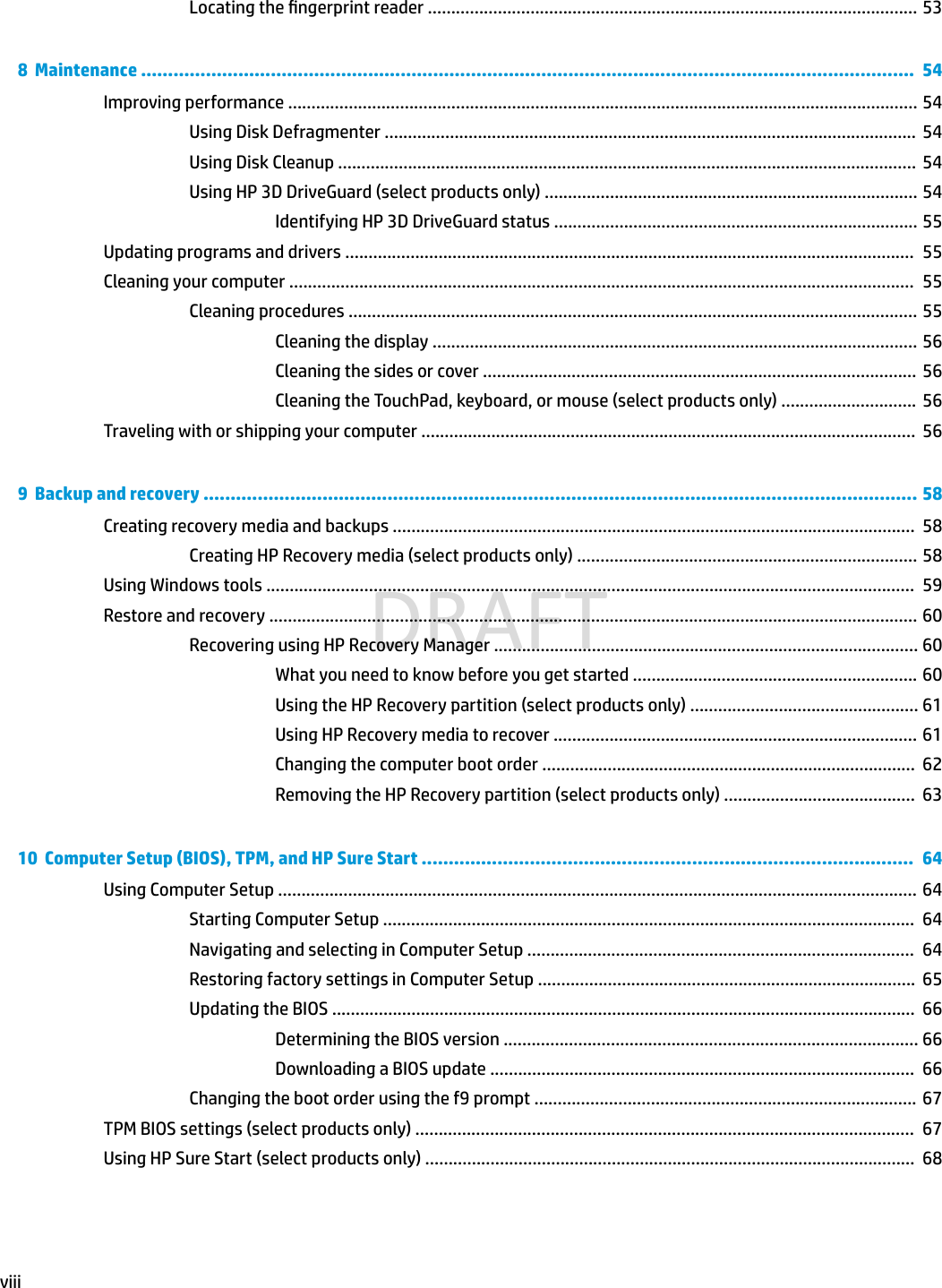 Locating the ngerprint reader ......................................................................................................... 538  Maintenance ...............................................................................................................................................  54Improving performance ....................................................................................................................................... 54Using Disk Defragmenter ..................................................................................................................  54Using Disk Cleanup ............................................................................................................................  54Using HP 3D DriveGuard (select products only) ................................................................................ 54Identifying HP 3D DriveGuard status .............................................................................. 55Updating programs and drivers ..........................................................................................................................  55Cleaning your computer ......................................................................................................................................  55Cleaning procedures .......................................................................................................................... 55Cleaning the display ........................................................................................................ 56Cleaning the sides or cover ............................................................................................. 56Cleaning the TouchPad, keyboard, or mouse (select products only) .............................  56Traveling with or shipping your computer ..........................................................................................................  569  Backup and recovery .................................................................................................................................... 58Creating recovery media and backups ................................................................................................................  58Creating HP Recovery media (select products only) ......................................................................... 58Using Windows tools ...........................................................................................................................................  59Restore and recovery ........................................................................................................................................... 60Recovering using HP Recovery Manager ........................................................................................... 60What you need to know before you get started ............................................................. 60Using the HP Recovery partition (select products only) ................................................. 61Using HP Recovery media to recover .............................................................................. 61Changing the computer boot order ................................................................................  62Removing the HP Recovery partition (select products only) .........................................  6310  Computer Setup (BIOS), TPM, and HP Sure Start ...........................................................................................  64Using Computer Setup ......................................................................................................................................... 64Starting Computer Setup ..................................................................................................................  64Navigating and selecting in Computer Setup ...................................................................................  64Restoring factory settings in Computer Setup .................................................................................  65Updating the BIOS .............................................................................................................................  66Determining the BIOS version ......................................................................................... 66Downloading a BIOS update ...........................................................................................  66Changing the boot order using the f9 prompt .................................................................................. 67TPM BIOS settings (select products only) ...........................................................................................................  67Using HP Sure Start (select products only) .........................................................................................................  68viiiDRAFT