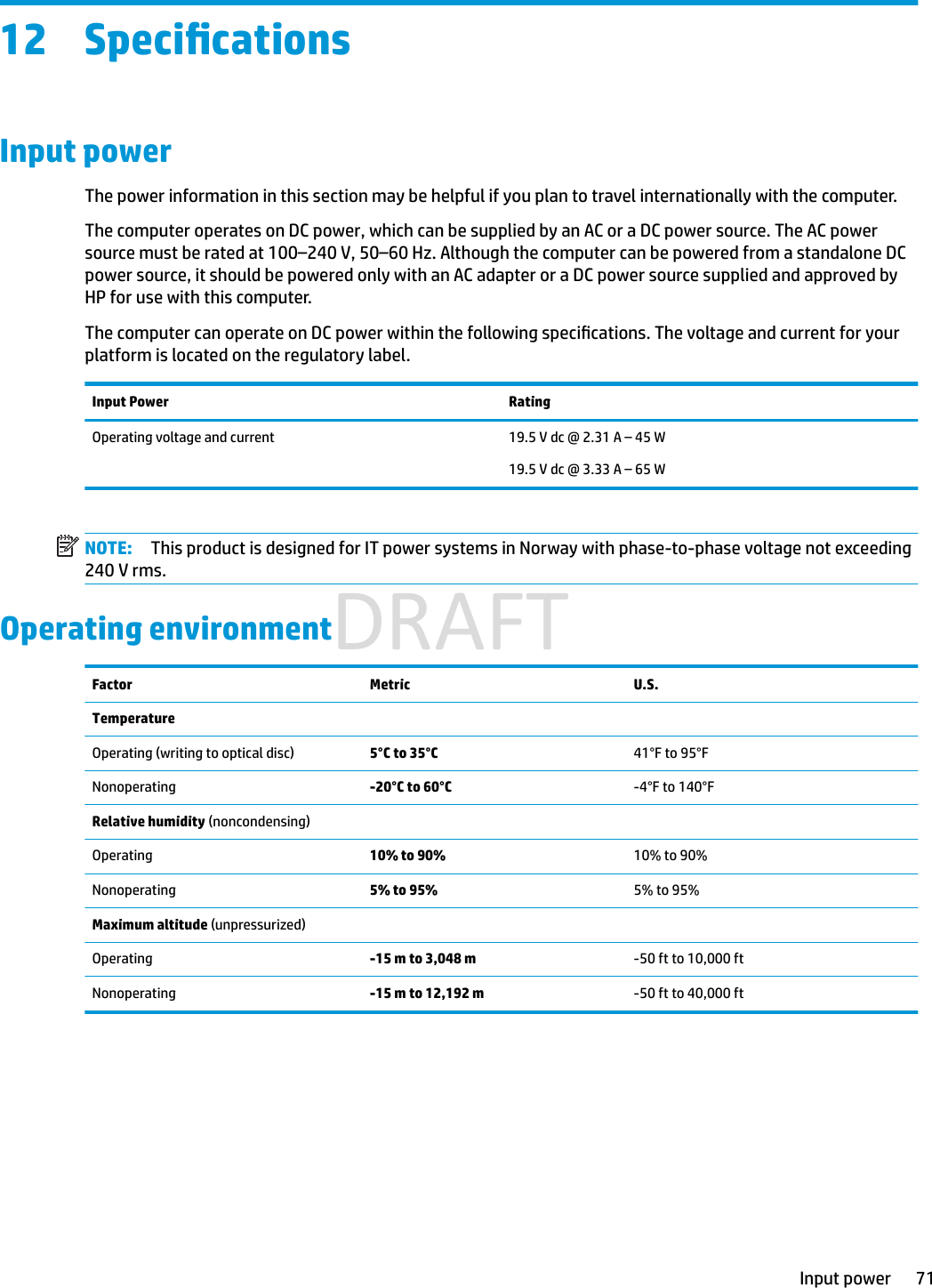 12 SpecicationsInput powerThe power information in this section may be helpful if you plan to travel internationally with the computer.The computer operates on DC power, which can be supplied by an AC or a DC power source. The AC power source must be rated at 100–240 V, 50–60 Hz. Although the computer can be powered from a standalone DC power source, it should be powered only with an AC adapter or a DC power source supplied and approved by HP for use with this computer.The computer can operate on DC power within the following specications. The voltage and current for your platform is located on the regulatory label.Input Power RatingOperating voltage and current 19.5 V dc @ 2.31 A – 45 W19.5 V dc @ 3.33 A – 65 WNOTE: This product is designed for IT power systems in Norway with phase-to-phase voltage not exceeding 240 V rms.Operating environmentFactor Metric U.S.TemperatureOperating (writing to optical disc) 5°C to 35°C 41°F to 95°FNonoperating -20°C to 60°C -4°F to 140°FRelative humidity (noncondensing)Operating 10% to 90% 10% to 90%Nonoperating 5% to 95% 5% to 95%Maximum altitude (unpressurized)Operating -15 m to 3,048 m -50 ft to 10,000 ftNonoperating -15 m to 12,192 m -50 ft to 40,000 ftInput power 71DRAFT