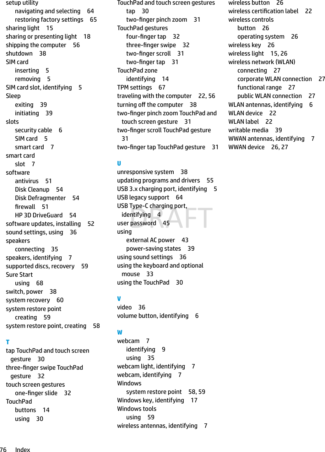 setup utilitynavigating and selecting 64restoring factory settings 65sharing light 15sharing or presenting light 18shipping the computer 56shutdown 38SIM cardinserting 5removing 5SIM card slot, identifying 5Sleepexiting 39initiating 39slotssecurity cable 6SIM card 5smart card 7smart cardslot 7softwareantivirus 51Disk Cleanup 54Disk Defragmenter 54rewall 51HP 3D DriveGuard 54software updates, installing 52sound settings, using 36speakersconnecting 35speakers, identifying 7supported discs, recovery 59Sure Startusing 68switch, power 38system recovery 60system restore pointcreating 59system restore point, creating 58Ttap TouchPad and touch screen gesture 30three-nger swipe TouchPad gesture 32touch screen gesturesone-nger slide 32TouchPadbuttons 14using 30TouchPad and touch screen gesturestap 30two-nger pinch zoom 31TouchPad gesturesfour-nger tap 32three-nger swipe 32two-nger scroll 31two-nger tap 31TouchPad zoneidentifying 14TPM settings 67traveling with the computer 22, 56turning o the computer 38two-nger pinch zoom TouchPad and touch screen gesture 31two-nger scroll TouchPad gesture31two-nger tap TouchPad gesture 31Uunresponsive system 38updating programs and drivers 55USB 3.x charging port, identifying 5USB legacy support 64USB Type-C charging port, identifying 4user password 45usingexternal AC power 43power-saving states 39using sound settings 36using the keyboard and optional mouse 33using the TouchPad 30Vvideo 36volume button, identifying 6Wwebcam 7identifying 9using 35webcam light, identifying 7webcam, identifying 7Windowssystem restore point 58, 59Windows key, identifying 17Windows toolsusing 59wireless antennas, identifying 7wireless button 26wireless certication label 22wireless controlsbutton 26operating system 26wireless key 26wireless light 15, 26wireless network (WLAN)connecting 27corporate WLAN connection 27functional range 27public WLAN connection 27WLAN antennas, identifying 6WLAN device 22WLAN label 22writable media 39WWAN antennas, identifying 7WWAN device 26, 2776 IndexDRAFT