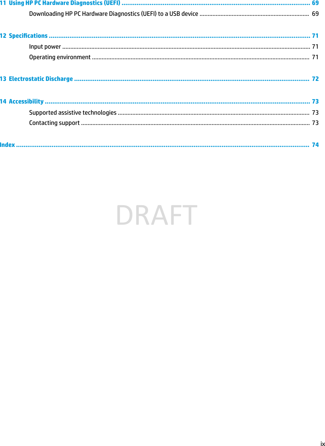 11  Using HP PC Hardware Diagnostics (UEFI) ..................................................................................................... 69Downloading HP PC Hardware Diagnostics (UEFI) to a USB device ....................................................................  6912  Specications ............................................................................................................................................ 71Input power .......................................................................................................................................................... 71Operating environment .......................................................................................................................................  7113  Electrostatic Discharge ..............................................................................................................................  7214  Accessibility .............................................................................................................................................. 73Supported assistive technologies .......................................................................................................................  73Contacting support ..............................................................................................................................................  73Index .............................................................................................................................................................  74ixDRAFT