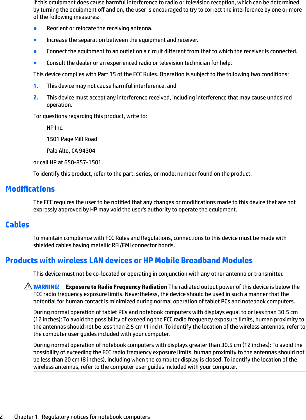 If this equipment does cause harmful interference to radio or television reception, which can be determined by turning the equipment o and on, the user is encouraged to try to correct the interference by one or more of the following measures:●Reorient or relocate the receiving antenna.●Increase the separation between the equipment and receiver.●Connect the equipment to an outlet on a circuit dierent from that to which the receiver is connected.●Consult the dealer or an experienced radio or television technician for help.This device complies with Part 15 of the FCC Rules. Operation is subject to the following two conditions:1. This device may not cause harmful interference, and2. This device must accept any interference received, including interference that may cause undesired operation.For questions regarding this product, write to:HP Inc.1501 Page Mill RoadPalo Alto, CA 94304or call HP at 650-857-1501.To identify this product, refer to the part, series, or model number found on the product.ModicationsThe FCC requires the user to be notied that any changes or modications made to this device that are not expressly approved by HP may void the user&apos;s authority to operate the equipment.CablesTo maintain compliance with FCC Rules and Regulations, connections to this device must be made with shielded cables having metallic RFI/EMI connector hoods.Products with wireless LAN devices or HP Mobile Broadband ModulesThis device must not be co-located or operating in conjunction with any other antenna or transmitter.WARNING! Exposure to Radio Frequency Radiation The radiated output power of this device is below the FCC radio frequency exposure limits. Nevertheless, the device should be used in such a manner that the potential for human contact is minimized during normal operation of tablet PCs and notebook computers.During normal operation of tablet PCs and notebook computers with displays equal to or less than 30.5 cm (12 inches): To avoid the possibility of exceeding the FCC radio frequency exposure limits, human proximity to the antennas should not be less than 2.5 cm (1 inch). To identify the location of the wireless antennas, refer to the computer user guides included with your computer.During normal operation of notebook computers with displays greater than 30.5 cm (12 inches): To avoid the possibility of exceeding the FCC radio frequency exposure limits, human proximity to the antennas should not be less than 20 cm (8 inches), including when the computer display is closed. To identify the location of the wireless antennas, refer to the computer user guides included with your computer.2 Chapter 1   Regulatory notices for notebook computers