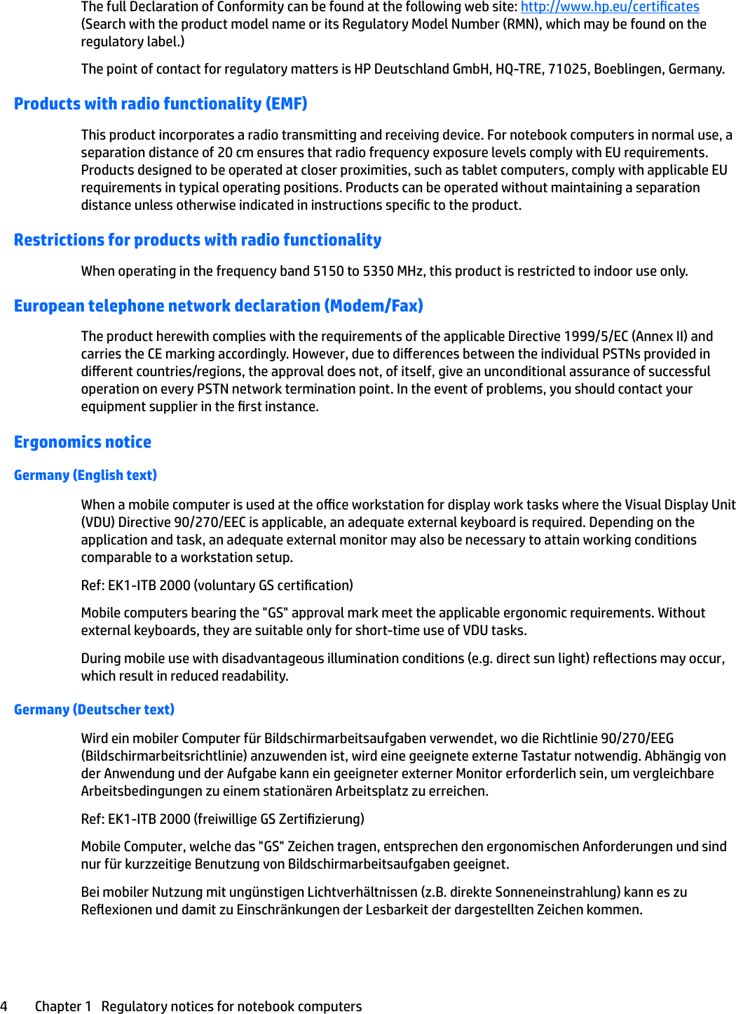 The full Declaration of Conformity can be found at the following web site: http://www.hp.eu/certicates (Search with the product model name or its Regulatory Model Number (RMN), which may be found on the regulatory label.)The point of contact for regulatory matters is HP Deutschland GmbH, HQ-TRE, 71025, Boeblingen, Germany.Products with radio functionality (EMF)This product incorporates a radio transmitting and receiving device. For notebook computers in normal use, a separation distance of 20 cm ensures that radio frequency exposure levels comply with EU requirements. Products designed to be operated at closer proximities, such as tablet computers, comply with applicable EU requirements in typical operating positions. Products can be operated without maintaining a separation distance unless otherwise indicated in instructions specic to the product.Restrictions for products with radio functionalityWhen operating in the frequency band 5150 to 5350 MHz, this product is restricted to indoor use only.European telephone network declaration (Modem/Fax)The product herewith complies with the requirements of the applicable Directive 1999/5/EC (Annex II) and carries the CE marking accordingly. However, due to dierences between the individual PSTNs provided in dierent countries/regions, the approval does not, of itself, give an unconditional assurance of successful operation on every PSTN network termination point. In the event of problems, you should contact your equipment supplier in the rst instance.Ergonomics noticeGermany (English text)When a mobile computer is used at the oce workstation for display work tasks where the Visual Display Unit (VDU) Directive 90/270/EEC is applicable, an adequate external keyboard is required. Depending on the application and task, an adequate external monitor may also be necessary to attain working conditions comparable to a workstation setup.Ref: EK1-ITB 2000 (voluntary GS certication)Mobile computers bearing the &quot;GS&quot; approval mark meet the applicable ergonomic requirements. Without external keyboards, they are suitable only for short-time use of VDU tasks.During mobile use with disadvantageous illumination conditions (e.g. direct sun light) reections may occur, which result in reduced readability.Germany (Deutscher text)Wird ein mobiler Computer für Bildschirmarbeitsaufgaben verwendet, wo die Richtlinie 90/270/EEG (Bildschirmarbeitsrichtlinie) anzuwenden ist, wird eine geeignete externe Tastatur notwendig. Abhängig von der Anwendung und der Aufgabe kann ein geeigneter externer Monitor erforderlich sein, um vergleichbare Arbeitsbedingungen zu einem stationären Arbeitsplatz zu erreichen.Ref: EK1-ITB 2000 (freiwillige GS Zertizierung)Mobile Computer, welche das &quot;GS&quot; Zeichen tragen, entsprechen den ergonomischen Anforderungen und sind nur für kurzzeitige Benutzung von Bildschirmarbeitsaufgaben geeignet.Bei mobiler Nutzung mit ungünstigen Lichtverhältnissen (z.B. direkte Sonneneinstrahlung) kann es zu Reexionen und damit zu Einschränkungen der Lesbarkeit der dargestellten Zeichen kommen.4 Chapter 1   Regulatory notices for notebook computers