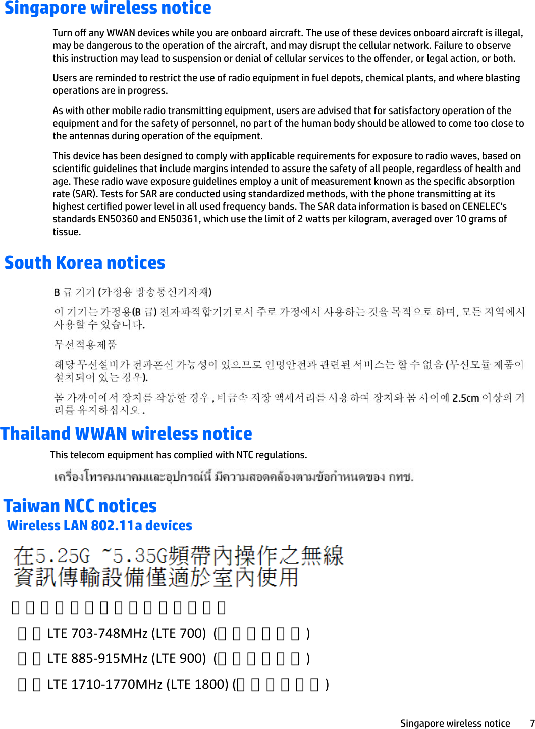 Singapore wireless noticeTurn o any WWAN devices while you are onboard aircraft. The use of these devices onboard aircraft is illegal, may be dangerous to the operation of the aircraft, and may disrupt the cellular network. Failure to observe this instruction may lead to suspension or denial of cellular services to the oender, or legal action, or both.Users are reminded to restrict the use of radio equipment in fuel depots, chemical plants, and where blasting operations are in progress.As with other mobile radio transmitting equipment, users are advised that for satisfactory operation of the equipment and for the safety of personnel, no part of the human body should be allowed to come too close to the antennas during operation of the equipment.This device has been designed to comply with applicable requirements for exposure to radio waves, based on scientic guidelines that include margins intended to assure the safety of all people, regardless of health and age. These radio wave exposure guidelines employ a unit of measurement known as the specic absorption rate (SAR). Tests for SAR are conducted using standardized methods, with the phone transmitting at its highest certied power level in all used frequency bands. The SAR data information is based on CENELEC&apos;s standards EN50360 and EN50361, which use the limit of 2 watts per kilogram, averaged over 10 grams of tissue.South Korea noticesThailand WWAN wireless noticeThis telecom equipment has complied with NTC regulations.Taiwan NCC noticesWireless LAN 802.11a devicesSingapore wireless notice 7 「減少電磁波影響，請妥適使用」支援LTE 703-748MHz (LTE 700)  (僅限特定產品)  支援LTE 885-915MHz (LTE 900)  (僅限特定產品)  支援LTE 1710-1770MHz (LTE 1800) (僅限特定產品) 