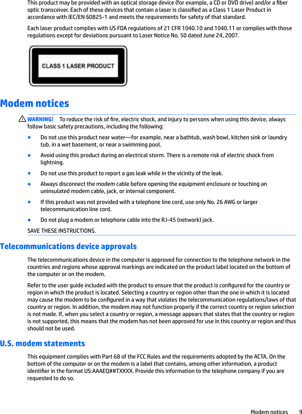 This product may be provided with an optical storage device (for example, a CD or DVD drive) and/or a ber optic transceiver. Each of these devices that contain a laser is classied as a Class 1 Laser Product in accordance with IEC/EN 60825-1 and meets the requirements for safety of that standard. Each laser product complies with US FDA regulations of 21 CFR 1040.10 and 1040.11 or complies with those regulations except for deviations pursuant to Laser Notice No. 50 dated June 24, 2007.Modem noticesWARNING! To reduce the risk of re, electric shock, and injury to persons when using this device, always follow basic safety precautions, including the following:●Do not use this product near water—for example, near a bathtub, wash bowl, kitchen sink or laundry tub, in a wet basement, or near a swimming pool.●Avoid using this product during an electrical storm. There is a remote risk of electric shock from lightning.●Do not use this product to report a gas leak while in the vicinity of the leak.●Always disconnect the modem cable before opening the equipment enclosure or touching an uninsulated modem cable, jack, or internal component.●If this product was not provided with a telephone line cord, use only No. 26 AWG or larger telecommunication line cord.●Do not plug a modem or telephone cable into the RJ-45 (network) jack.SAVE THESE INSTRUCTIONS.Telecommunications device approvalsThe telecommunications device in the computer is approved for connection to the telephone network in the countries and regions whose approval markings are indicated on the product label located on the bottom of the computer or on the modem.Refer to the user guide included with the product to ensure that the product is congured for the country or region in which the product is located. Selecting a country or region other than the one in which it is located may cause the modem to be congured in a way that violates the telecommunication regulations/laws of that country or region. In addition, the modem may not function properly if the correct country or region selection is not made. If, when you select a country or region, a message appears that states that the country or region is not supported, this means that the modem has not been approved for use in this country or region and thus should not be used.U.S. modem statementsThis equipment complies with Part 68 of the FCC Rules and the requirements adopted by the ACTA. On the bottom of the computer or on the modem is a label that contains, among other information, a product identier in the format US:AAAEQ##TXXXX. Provide this information to the telephone company if you are requested to do so.Modem notices 9